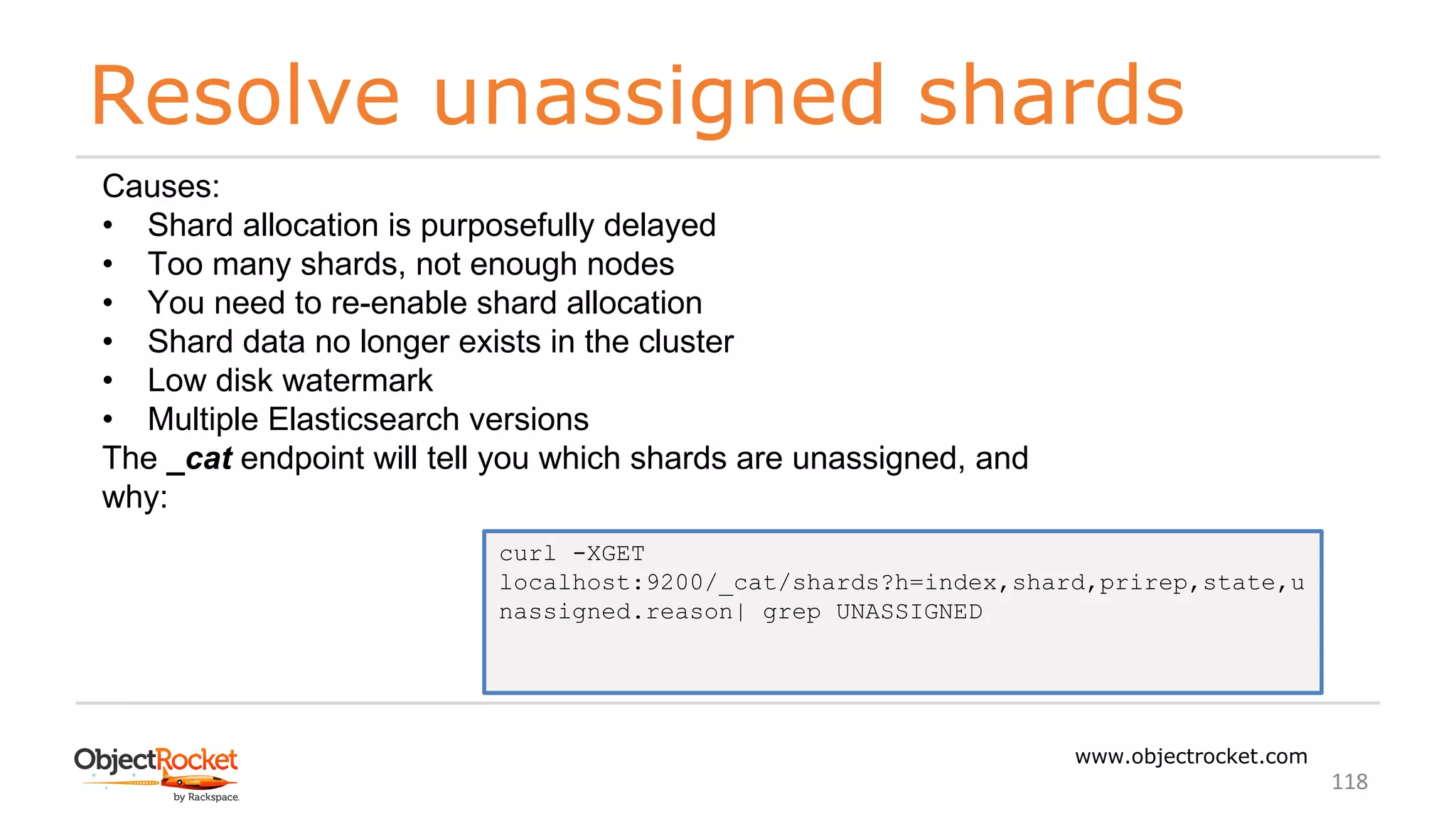 Resolve unassigned shards
www.objectrocket.com
118
Causes:
• Shard allocation is purposefully delayed
• Too many shards, not enough nodes
• You need to re-enable shard allocation
• Shard data no longer exists in the cluster
• Low disk watermark
• Multiple Elasticsearch versions
The _cat endpoint will tell you which shards are unassigned, and
why:
curl -XGET
localhost:9200/_cat/shards?h=index,shard,prirep,state,u
nassigned.reason| grep UNASSIGNED
 