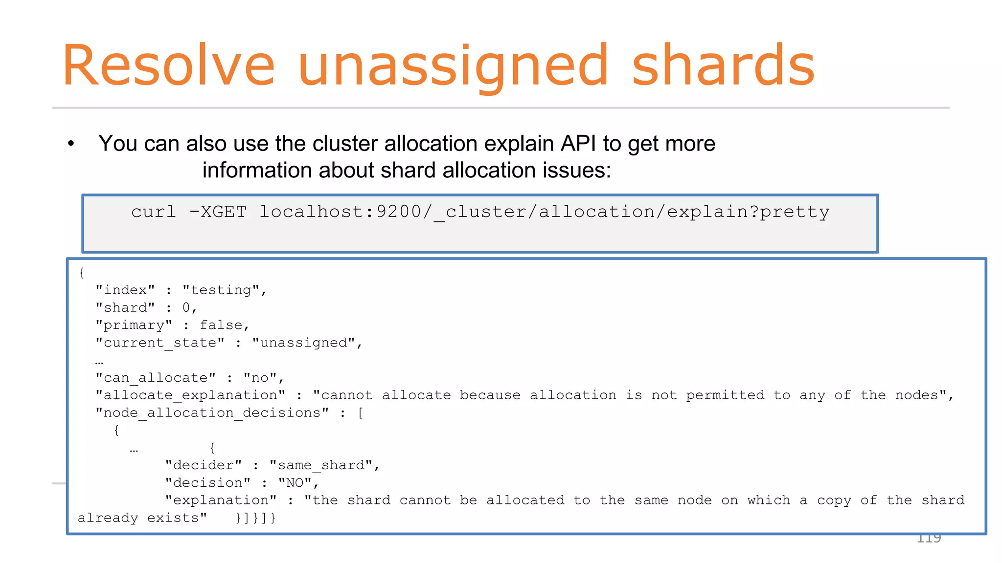 Resolve unassigned shards
119
• You can also use the cluster allocation explain API to get more
information about shard allocation issues:
curl -XGET localhost:9200/_cluster/allocation/explain?pretty
{
"index" : "testing",
"shard" : 0,
"primary" : false,
"current_state" : "unassigned",
…
"can_allocate" : "no",
"allocate_explanation" : "cannot allocate because allocation is not permitted to any of the nodes",
"node_allocation_decisions" : [
{
… {
"decider" : "same_shard",
"decision" : "NO",
"explanation" : "the shard cannot be allocated to the same node on which a copy of the shard
already exists" }]}]}
 