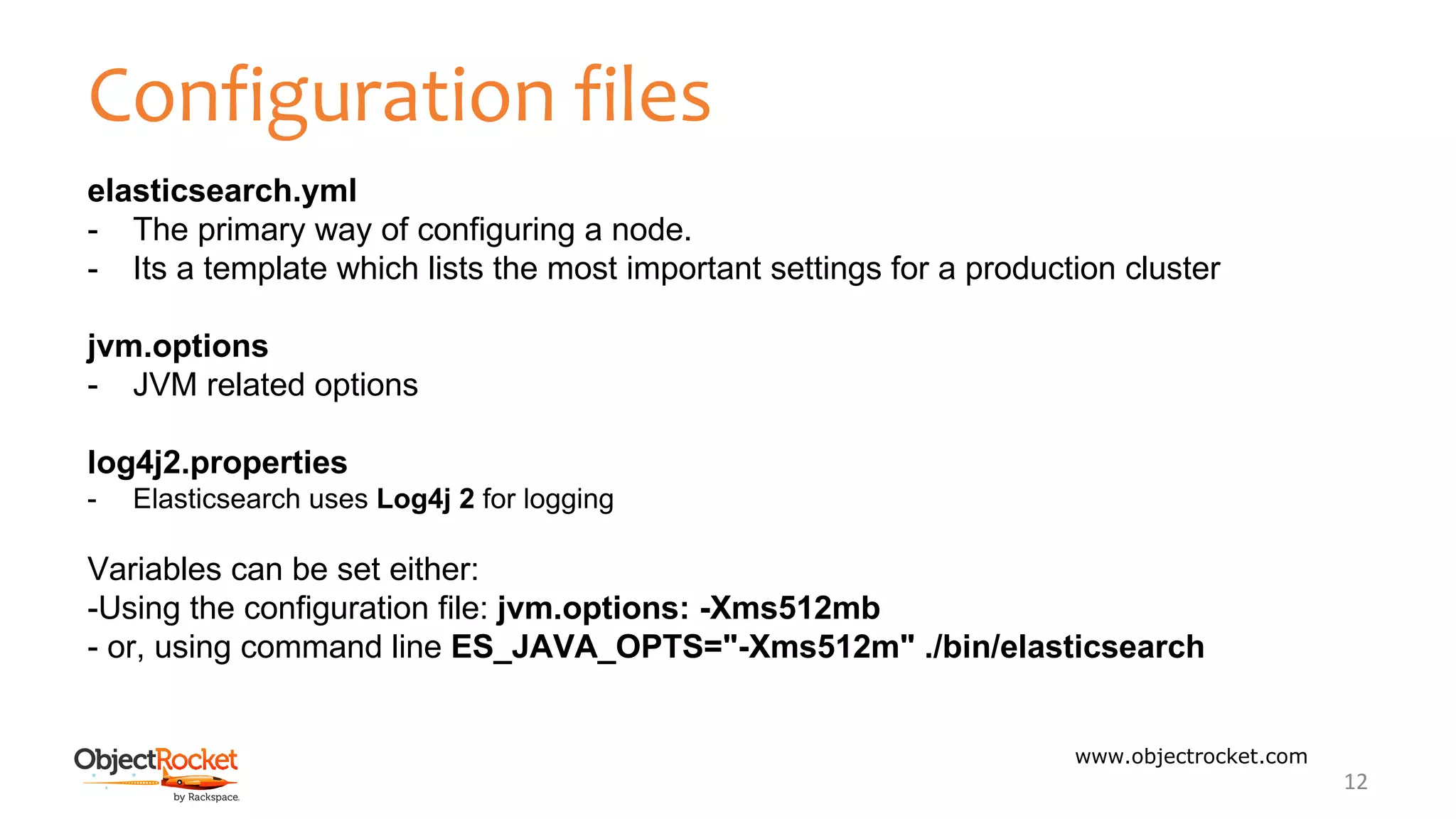 Configuration files
www.objectrocket.com
12
elasticsearch.yml
- The primary way of configuring a node.
- Its a template which lists the most important settings for a production cluster
jvm.options
- JVM related options
log4j2.properties
- Elasticsearch uses Log4j 2 for logging
Variables can be set either:
-Using the configuration file: jvm.options: -Xms512mb
- or, using command line ES_JAVA_OPTS="-Xms512m" ./bin/elasticsearch
 