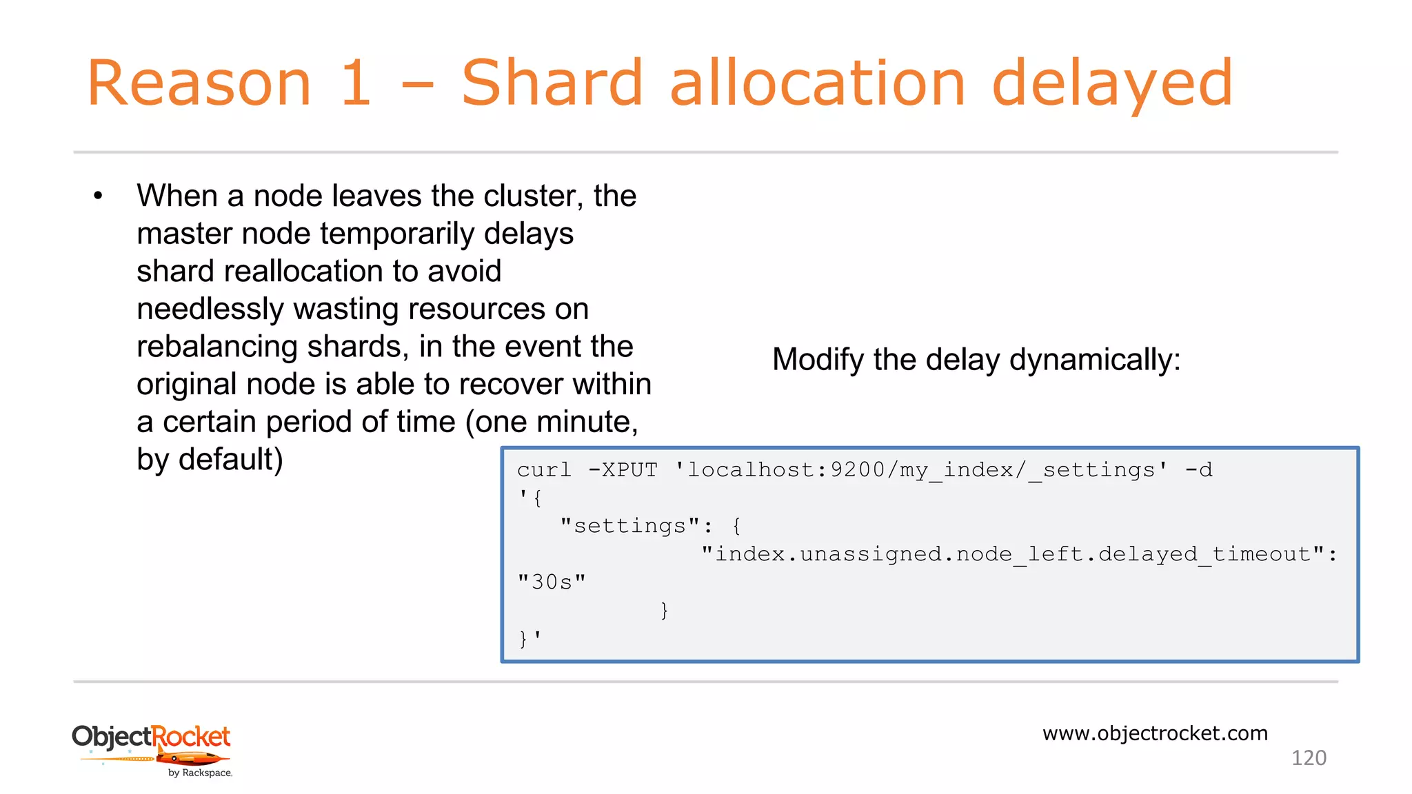 Reason 1 – Shard allocation delayed
www.objectrocket.com
120
• When a node leaves the cluster, the
master node temporarily delays
shard reallocation to avoid
needlessly wasting resources on
rebalancing shards, in the event the
original node is able to recover within
a certain period of time (one minute,
by default)
Modify the delay dynamically:
curl -XPUT 'localhost:9200/my_index/_settings' -d
'{
"settings": {
"index.unassigned.node_left.delayed_timeout":
"30s"
}
}'
 