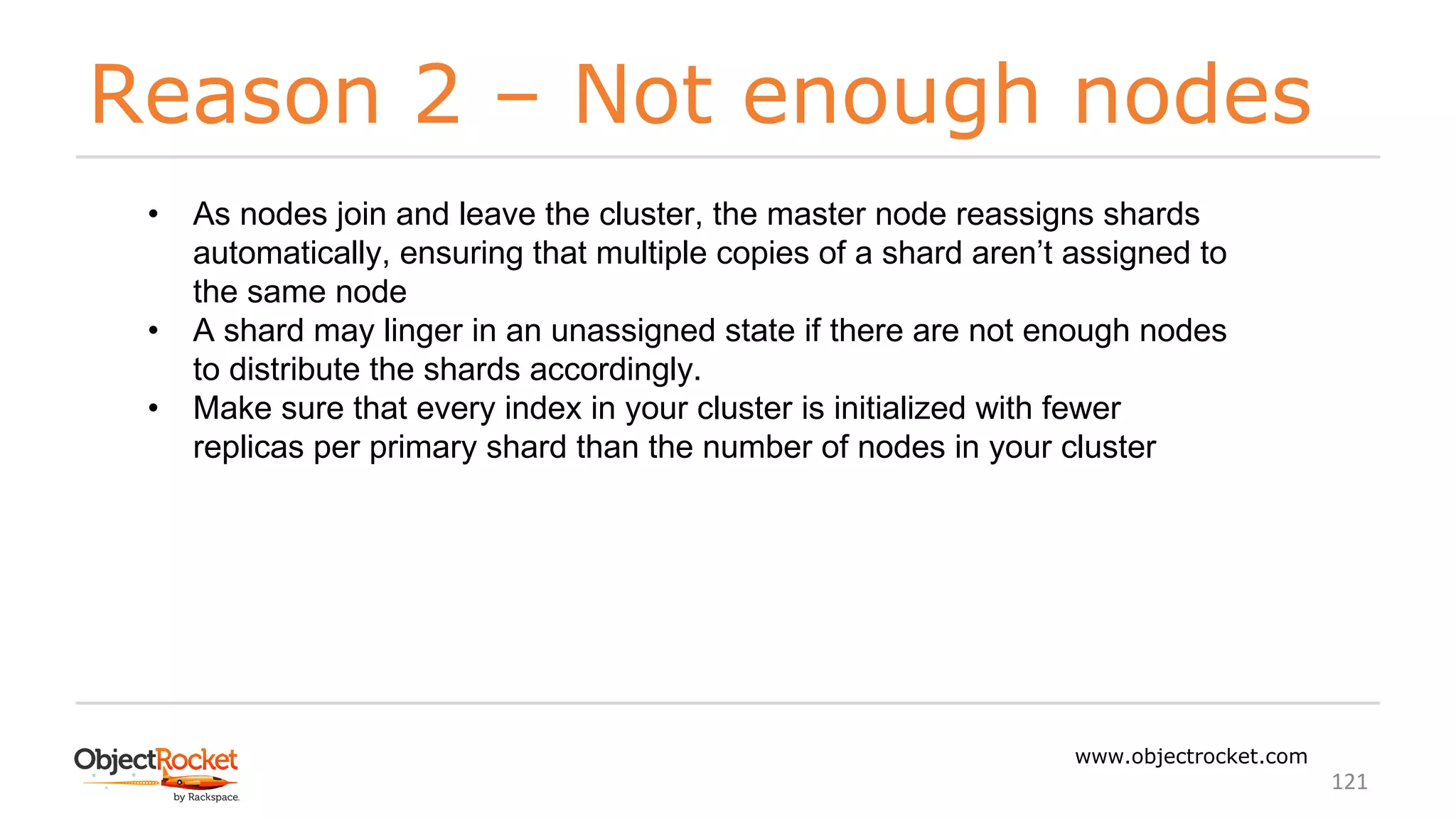 Reason 2 – Not enough nodes
www.objectrocket.com
121
• As nodes join and leave the cluster, the master node reassigns shards
automatically, ensuring that multiple copies of a shard aren’t assigned to
the same node
• A shard may linger in an unassigned state if there are not enough nodes
to distribute the shards accordingly.
• Make sure that every index in your cluster is initialized with fewer
replicas per primary shard than the number of nodes in your cluster
 