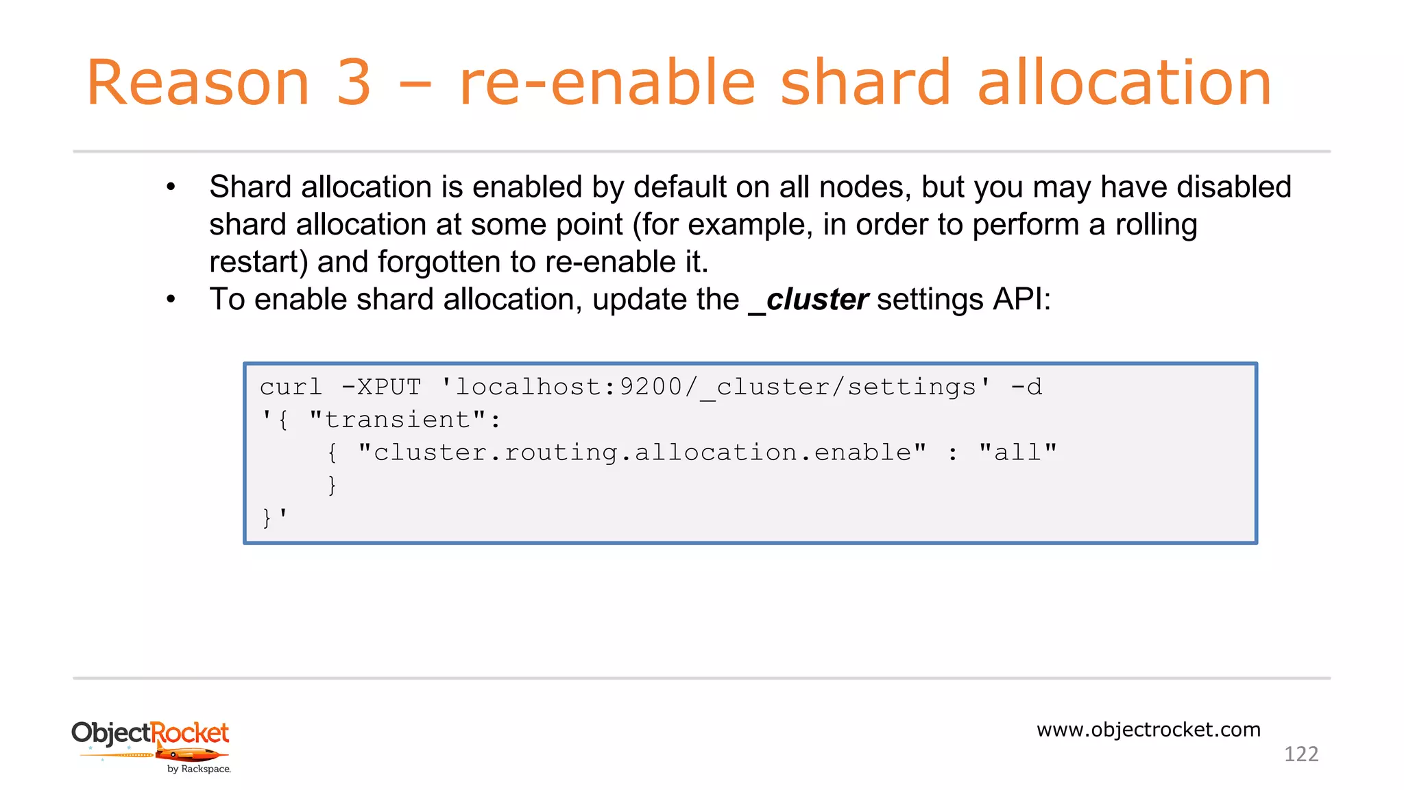 Reason 3 – re-enable shard allocation
www.objectrocket.com
122
• Shard allocation is enabled by default on all nodes, but you may have disabled
shard allocation at some point (for example, in order to perform a rolling
restart) and forgotten to re-enable it.
• To enable shard allocation, update the _cluster settings API:
curl -XPUT 'localhost:9200/_cluster/settings' -d
'{ "transient":
{ "cluster.routing.allocation.enable" : "all"
}
}'
 