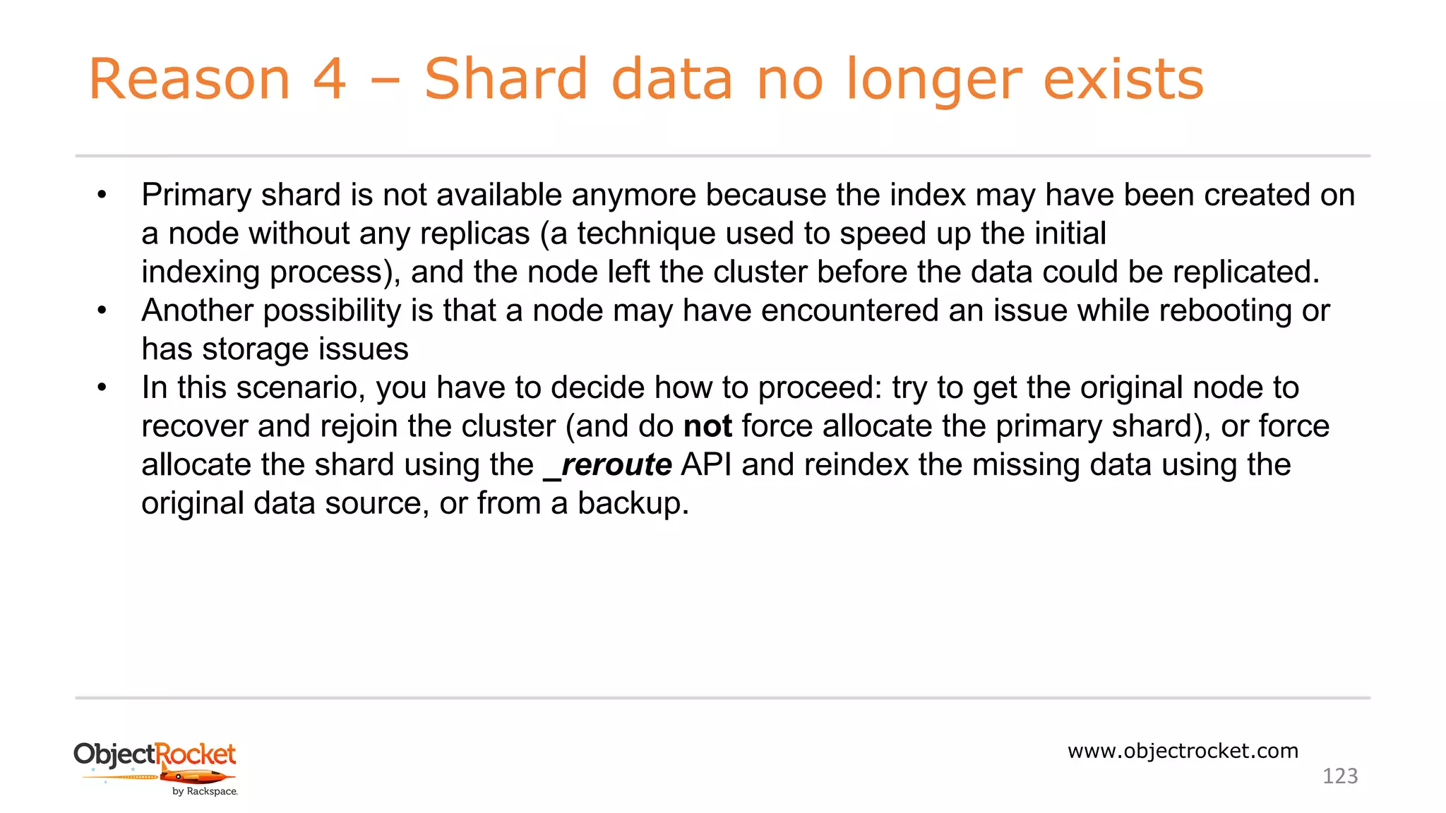 Reason 4 – Shard data no longer exists
www.objectrocket.com
123
• Primary shard is not available anymore because the index may have been created on
a node without any replicas (a technique used to speed up the initial
indexing process), and the node left the cluster before the data could be replicated.
• Another possibility is that a node may have encountered an issue while rebooting or
has storage issues
• In this scenario, you have to decide how to proceed: try to get the original node to
recover and rejoin the cluster (and do not force allocate the primary shard), or force
allocate the shard using the _reroute API and reindex the missing data using the
original data source, or from a backup.
 