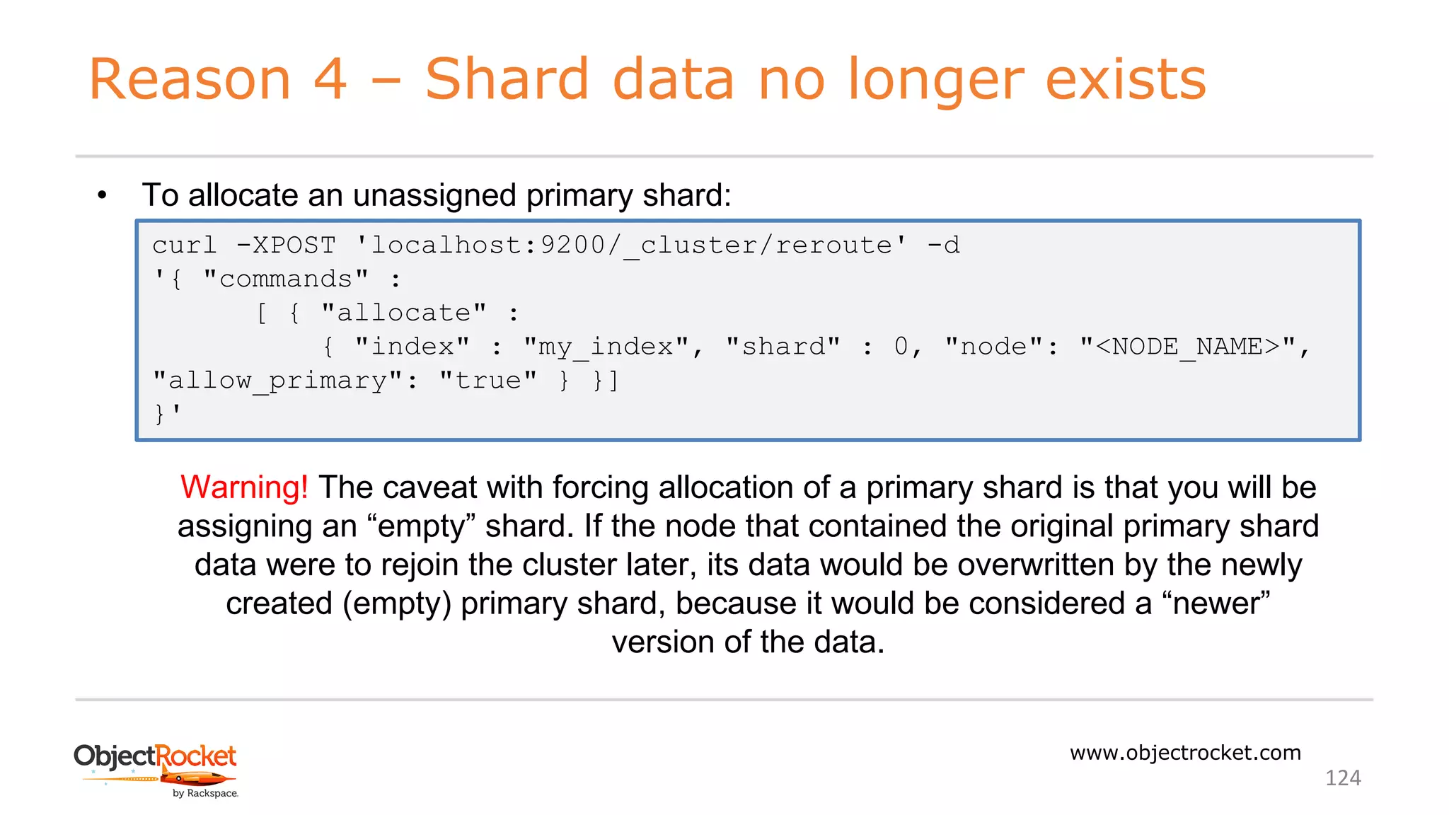 Reason 4 – Shard data no longer exists
www.objectrocket.com
124
• To allocate an unassigned primary shard:
curl -XPOST 'localhost:9200/_cluster/reroute' -d
'{ "commands" :
[ { "allocate" :
{ "index" : "my_index", "shard" : 0, "node": "<NODE_NAME>",
"allow_primary": "true" } }]
}'
Warning! The caveat with forcing allocation of a primary shard is that you will be
assigning an “empty” shard. If the node that contained the original primary shard
data were to rejoin the cluster later, its data would be overwritten by the newly
created (empty) primary shard, because it would be considered a “newer”
version of the data.
 