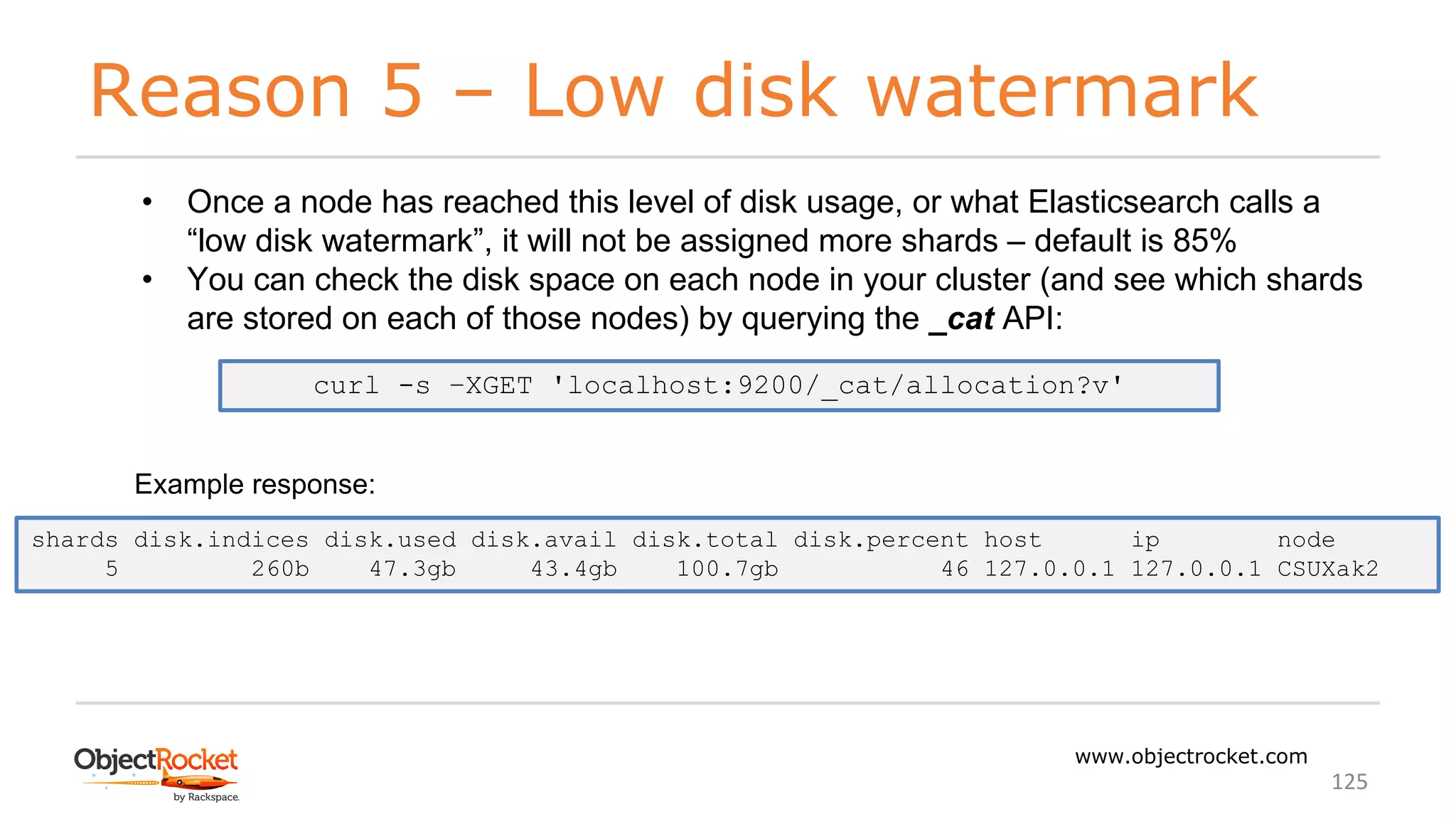Reason 5 – Low disk watermark
www.objectrocket.com
125
• Once a node has reached this level of disk usage, or what Elasticsearch calls a
“low disk watermark”, it will not be assigned more shards – default is 85%
• You can check the disk space on each node in your cluster (and see which shards
are stored on each of those nodes) by querying the _cat API:
curl -s –XGET 'localhost:9200/_cat/allocation?v'
shards disk.indices disk.used disk.avail disk.total disk.percent host ip node
5 260b 47.3gb 43.4gb 100.7gb 46 127.0.0.1 127.0.0.1 CSUXak2
Example response:
 