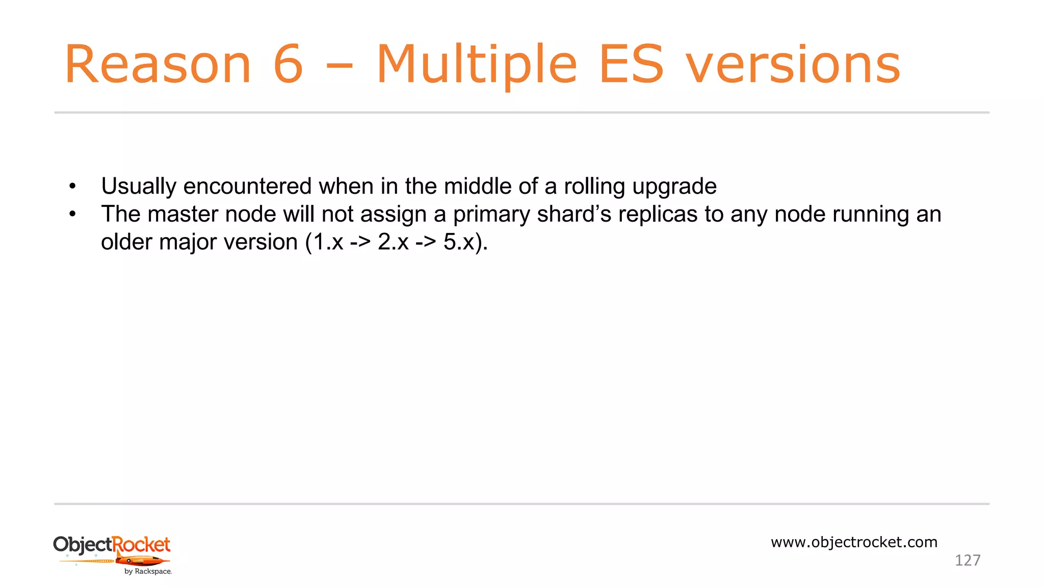 Reason 6 – Multiple ES versions
www.objectrocket.com
127
• Usually encountered when in the middle of a rolling upgrade
• The master node will not assign a primary shard’s replicas to any node running an
older major version (1.x -> 2.x -> 5.x).
 