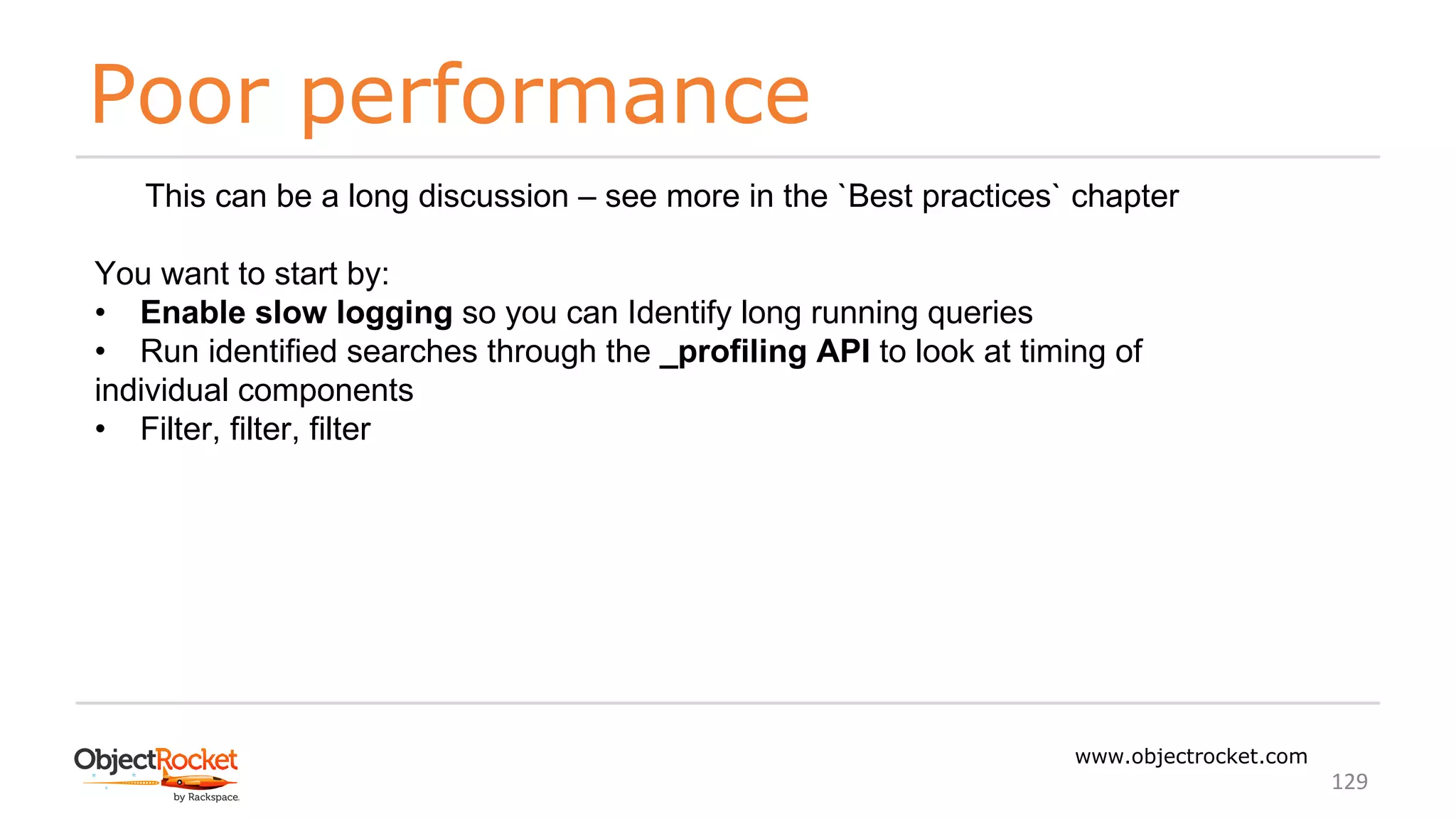 Poor performance
www.objectrocket.com
129
This can be a long discussion – see more in the `Best practices` chapter
You want to start by:
• Enable slow logging so you can Identify long running queries
• Run identified searches through the _profiling API to look at timing of
individual components
• Filter, filter, filter
 