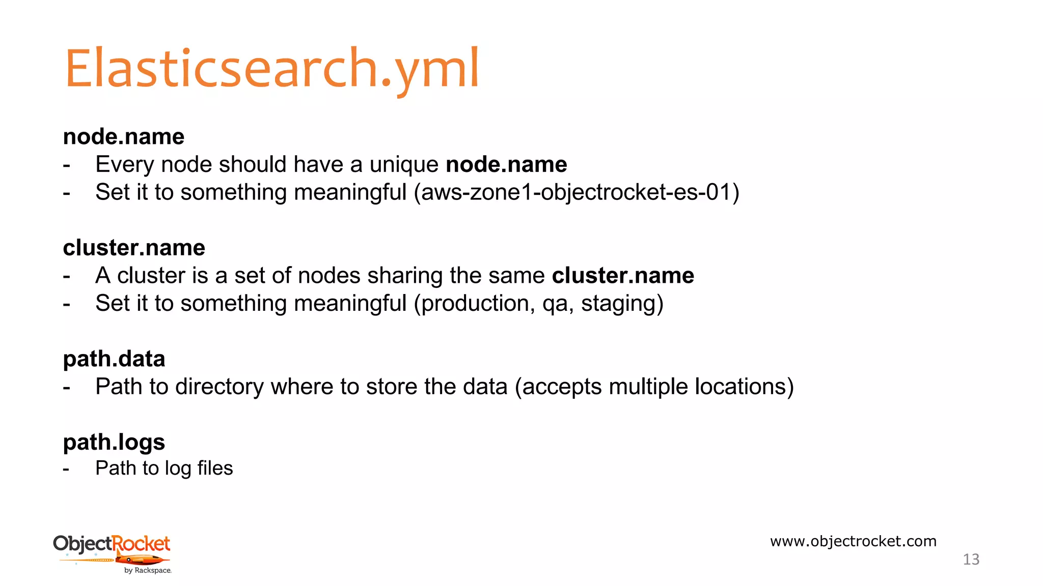 Elasticsearch.yml
www.objectrocket.com
13
node.name
- Every node should have a unique node.name
- Set it to something meaningful (aws-zone1-objectrocket-es-01)
cluster.name
- A cluster is a set of nodes sharing the same cluster.name
- Set it to something meaningful (production, qa, staging)
path.data
- Path to directory where to store the data (accepts multiple locations)
path.logs
- Path to log files
 