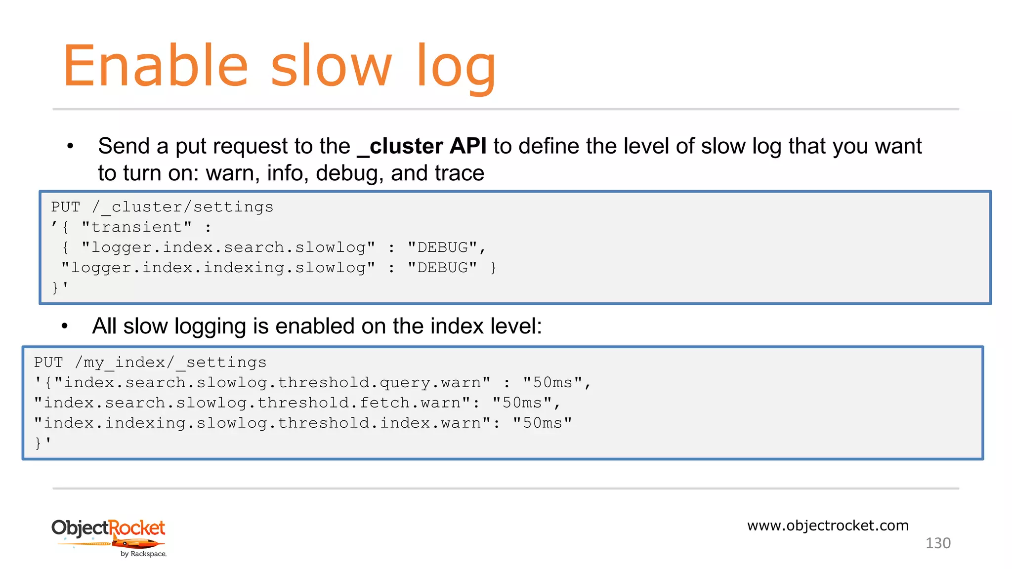 Enable slow log
www.objectrocket.com
130
• Send a put request to the _cluster API to define the level of slow log that you want
to turn on: warn, info, debug, and trace
PUT /_cluster/settings
’{ "transient" :
{ "logger.index.search.slowlog" : "DEBUG",
"logger.index.indexing.slowlog" : "DEBUG" }
}'
• All slow logging is enabled on the index level:
PUT /my_index/_settings
'{"index.search.slowlog.threshold.query.warn" : "50ms",
"index.search.slowlog.threshold.fetch.warn": "50ms",
"index.indexing.slowlog.threshold.index.warn": "50ms"
}'
 