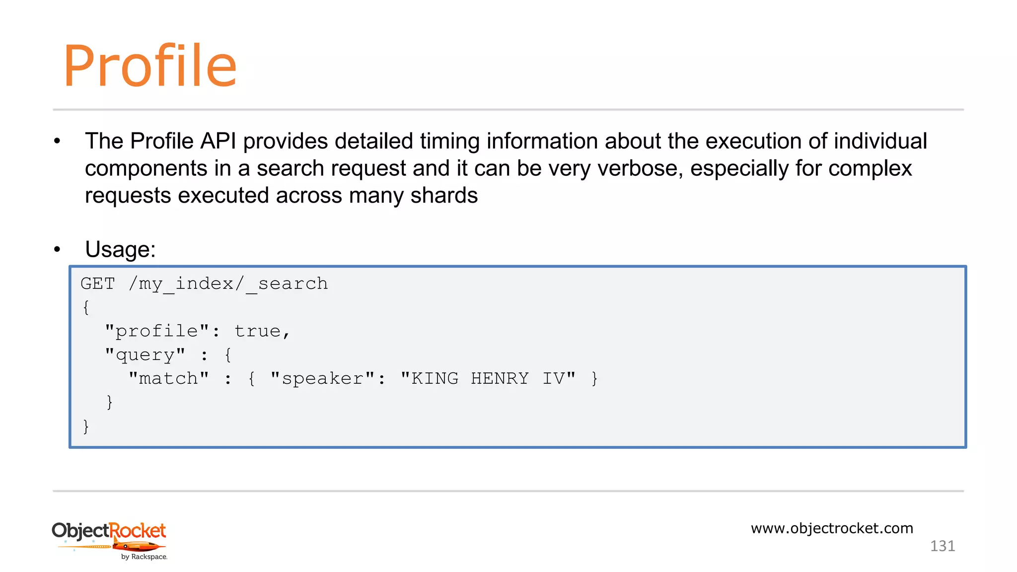 Profile
www.objectrocket.com
131
• The Profile API provides detailed timing information about the execution of individual
components in a search request and it can be very verbose, especially for complex
requests executed across many shards
• Usage:
GET /my_index/_search
{
"profile": true,
"query" : {
"match" : { "speaker": "KING HENRY IV" }
}
}
 