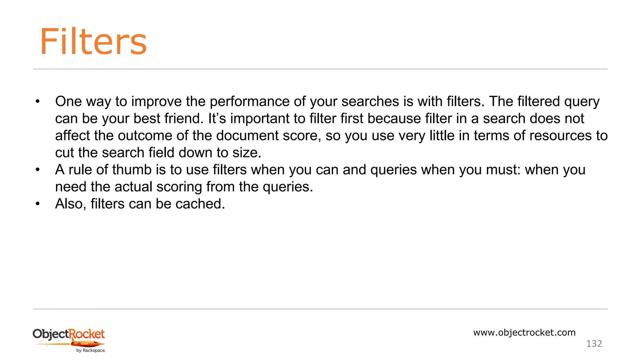 Filters
www.objectrocket.com
132
• One way to improve the performance of your searches is with filters. The filtered query
can be your best friend. It’s important to filter first because filter in a search does not
affect the outcome of the document score, so you use very little in terms of resources to
cut the search field down to size.
• A rule of thumb is to use filters when you can and queries when you must: when you
need the actual scoring from the queries.
• Also, filters can be cached.
 
