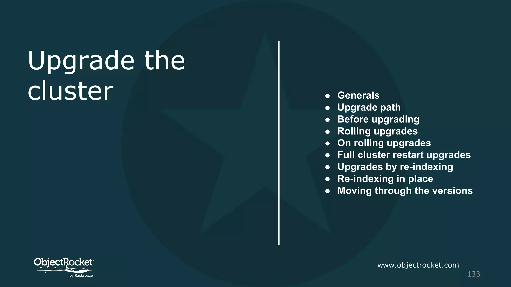 Upgrade the
cluster ● Generals
● Upgrade path
● Before upgrading
● Rolling upgrades
● On rolling upgrades
● Full cluster restart upgrades
● Upgrades by re-indexing
● Re-indexing in place
● Moving through the versions
www.objectrocket.com
133
 