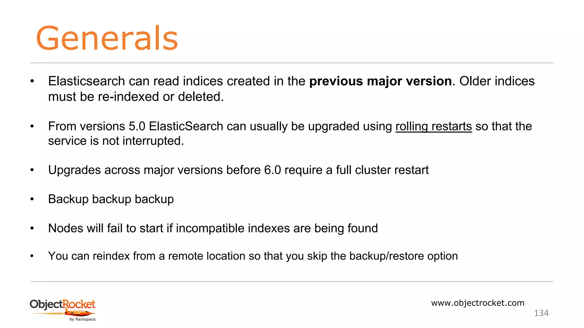 Generals
www.objectrocket.com
134
• Elasticsearch can read indices created in the previous major version. Older indices
must be re-indexed or deleted.
• From versions 5.0 ElasticSearch can usually be upgraded using rolling restarts so that the
service is not interrupted.
• Upgrades across major versions before 6.0 require a full cluster restart
• Backup backup backup
• Nodes will fail to start if incompatible indexes are being found
• You can reindex from a remote location so that you skip the backup/restore option
 