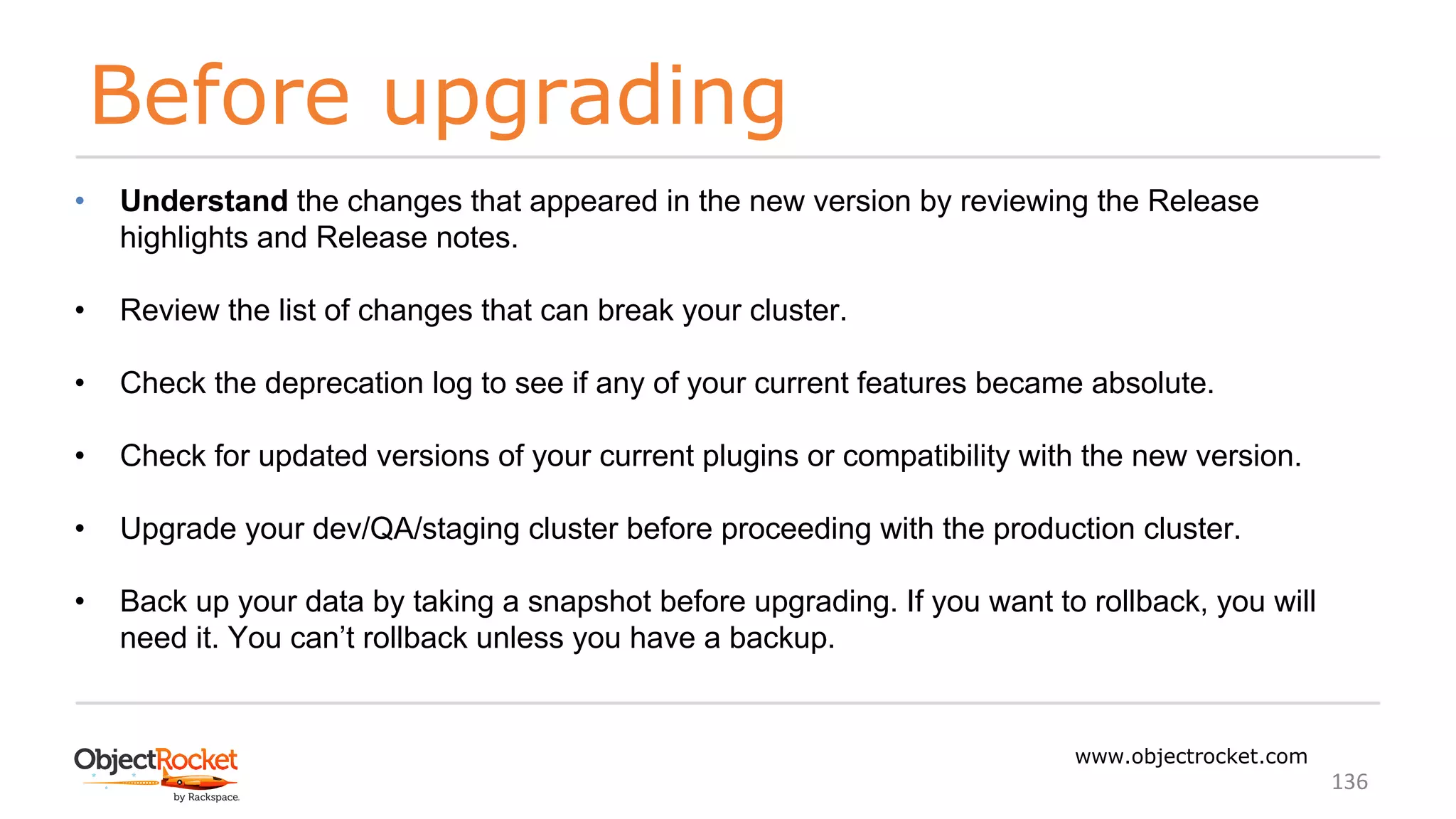 Before upgrading
www.objectrocket.com
136
• Understand the changes that appeared in the new version by reviewing the Release
highlights and Release notes.
• Review the list of changes that can break your cluster.
• Check the deprecation log to see if any of your current features became absolute.
• Check for updated versions of your current plugins or compatibility with the new version.
• Upgrade your dev/QA/staging cluster before proceeding with the production cluster.
• Back up your data by taking a snapshot before upgrading. If you want to rollback, you will
need it. You can’t rollback unless you have a backup.
 