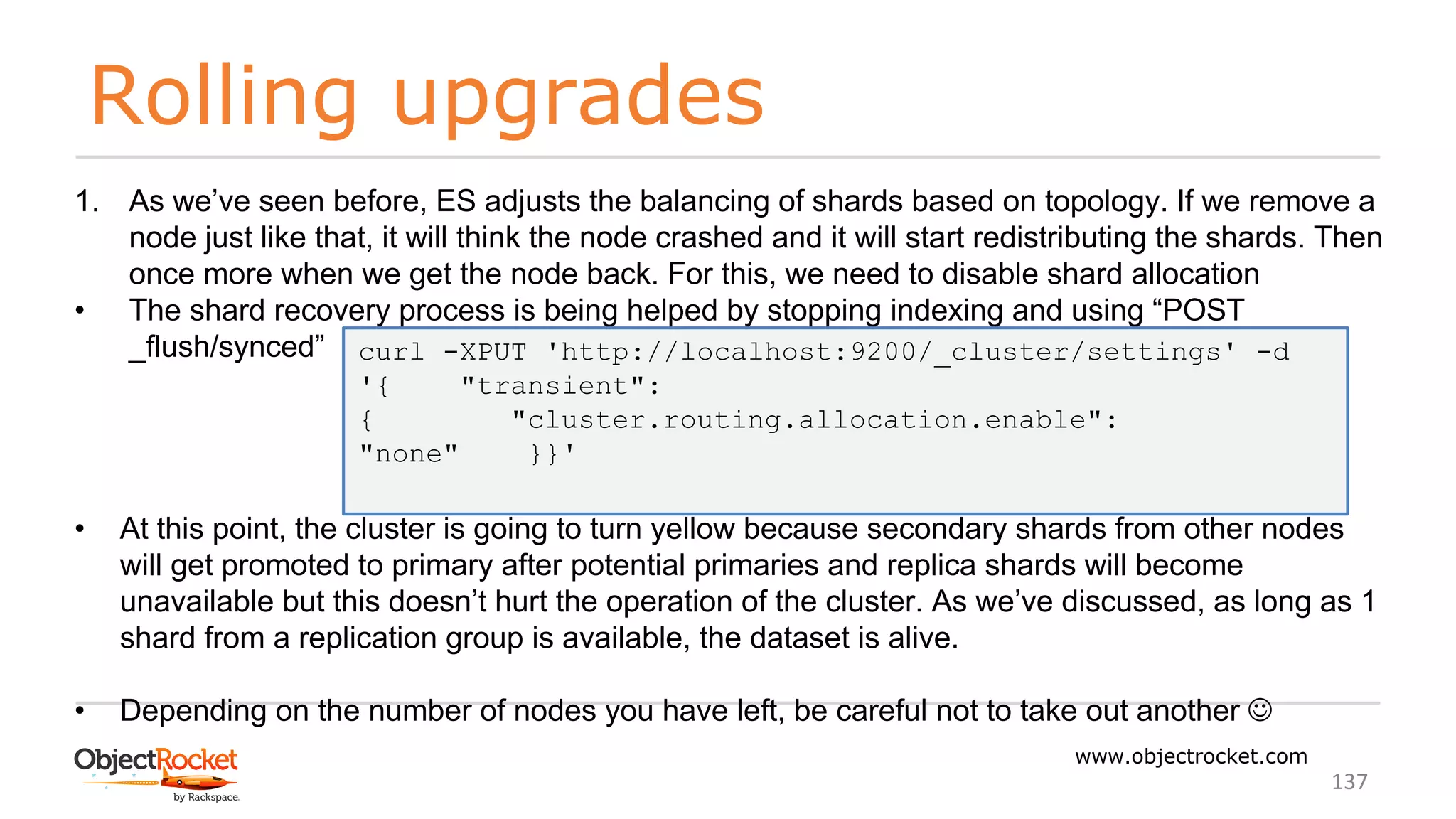 Rolling upgrades
www.objectrocket.com
137
1. As we’ve seen before, ES adjusts the balancing of shards based on topology. If we remove a
node just like that, it will think the node crashed and it will start redistributing the shards. Then
once more when we get the node back. For this, we need to disable shard allocation
• The shard recovery process is being helped by stopping indexing and using “POST
_flush/synced”
• At this point, the cluster is going to turn yellow because secondary shards from other nodes
will get promoted to primary after potential primaries and replica shards will become
unavailable but this doesn’t hurt the operation of the cluster. As we’ve discussed, as long as 1
shard from a replication group is available, the dataset is alive.
• Depending on the number of nodes you have left, be careful not to take out another J
curl -XPUT 'http://localhost:9200/_cluster/settings' -d
'{ "transient":
{ "cluster.routing.allocation.enable":
"none" }}'
 