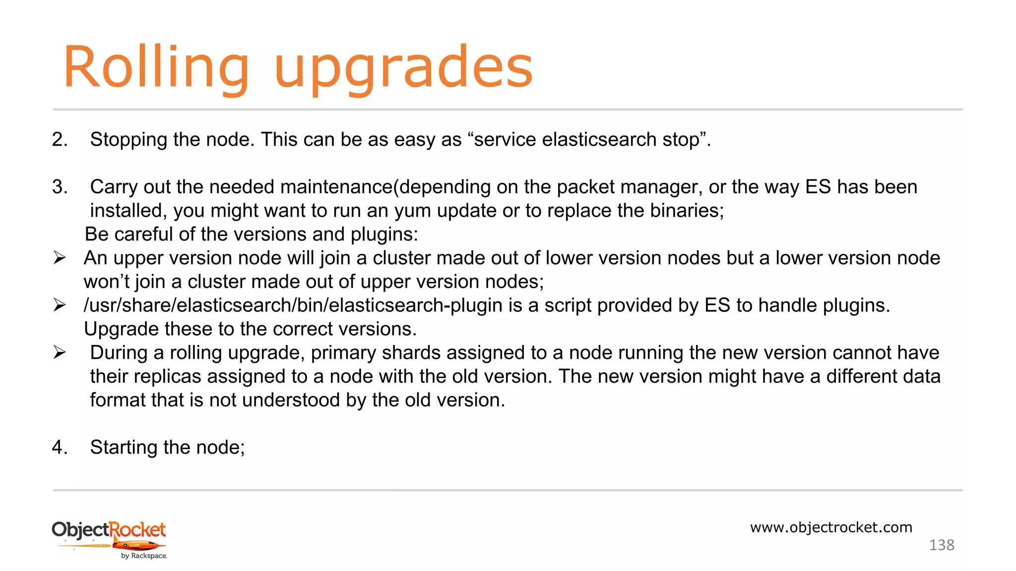 Rolling upgrades
www.objectrocket.com
138
2. Stopping the node. This can be as easy as “service elasticsearch stop”.
3. Carry out the needed maintenance(depending on the packet manager, or the way ES has been
installed, you might want to run an yum update or to replace the binaries;
Be careful of the versions and plugins:
Ø An upper version node will join a cluster made out of lower version nodes but a lower version node
won’t join a cluster made out of upper version nodes;
Ø /usr/share/elasticsearch/bin/elasticsearch-plugin is a script provided by ES to handle plugins.
Upgrade these to the correct versions.
Ø During a rolling upgrade, primary shards assigned to a node running the new version cannot have
their replicas assigned to a node with the old version. The new version might have a different data
format that is not understood by the old version.
4. Starting the node;
 