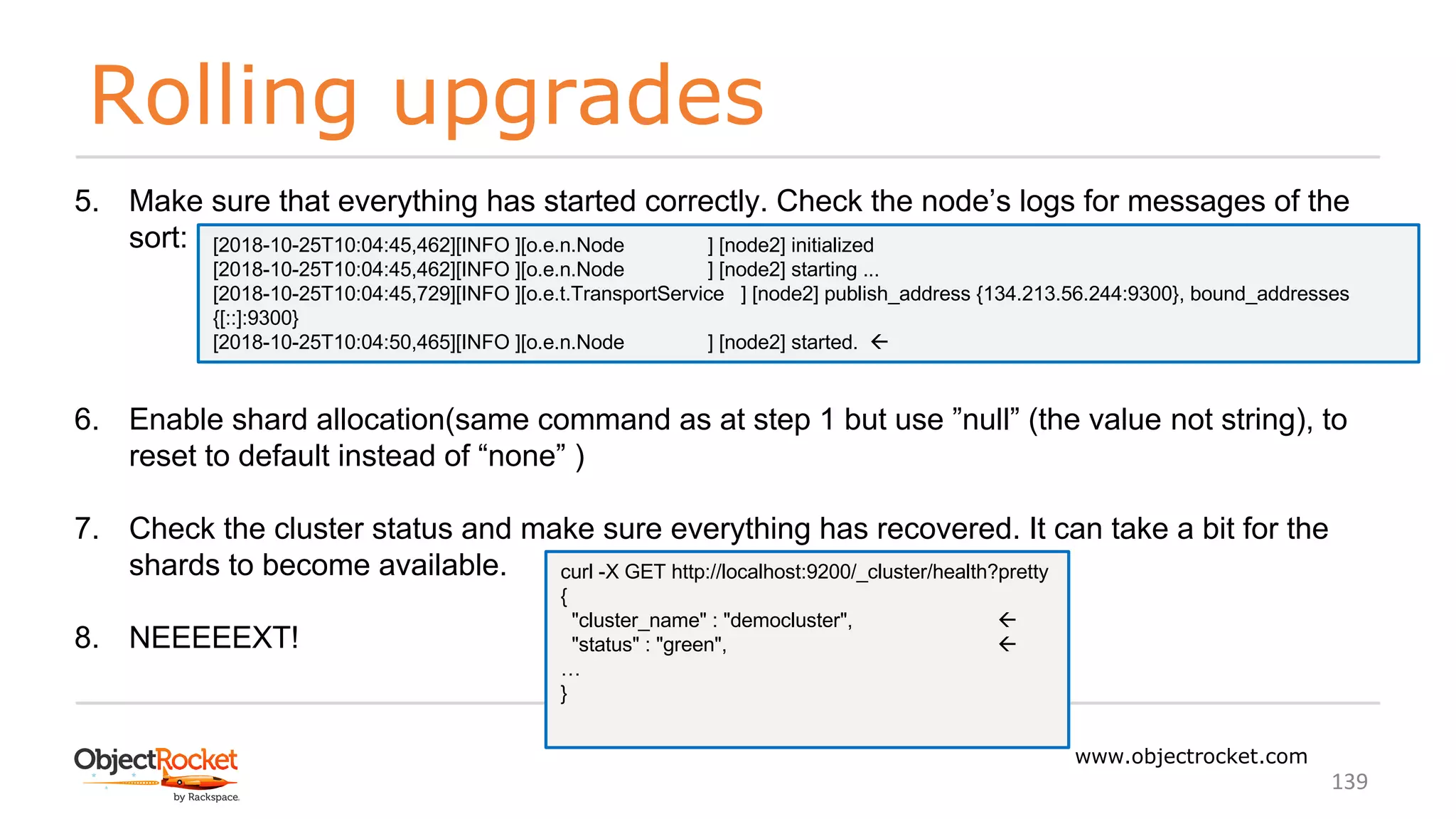 Rolling upgrades
www.objectrocket.com
139
5. Make sure that everything has started correctly. Check the node’s logs for messages of the
sort:
6. Enable shard allocation(same command as at step 1 but use ”null” (the value not string), to
reset to default instead of “none” )
7. Check the cluster status and make sure everything has recovered. It can take a bit for the
shards to become available.
8. NEEEEEXT!
curl -X GET http://localhost:9200/_cluster/health?pretty
{
"cluster_name" : "democluster", ß
"status" : "green", ß
…
}
[2018-10-25T10:04:45,462][INFO ][o.e.n.Node ] [node2] initialized
[2018-10-25T10:04:45,462][INFO ][o.e.n.Node ] [node2] starting ...
[2018-10-25T10:04:45,729][INFO ][o.e.t.TransportService ] [node2] publish_address {134.213.56.244:9300}, bound_addresses
{[::]:9300}
[2018-10-25T10:04:50,465][INFO ][o.e.n.Node ] [node2] started. ß
 