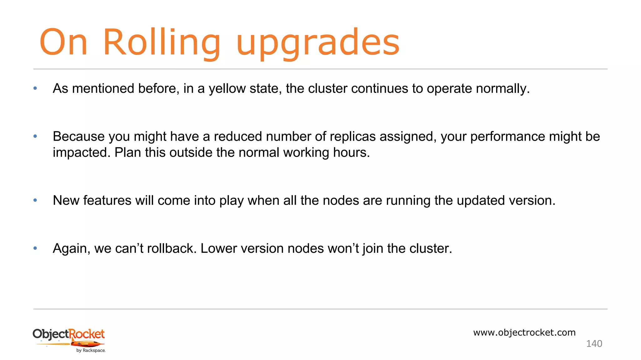 On Rolling upgrades
www.objectrocket.com
140
• As mentioned before, in a yellow state, the cluster continues to operate normally.
• Because you might have a reduced number of replicas assigned, your performance might be
impacted. Plan this outside the normal working hours.
• New features will come into play when all the nodes are running the updated version.
• Again, we can’t rollback. Lower version nodes won’t join the cluster.
 