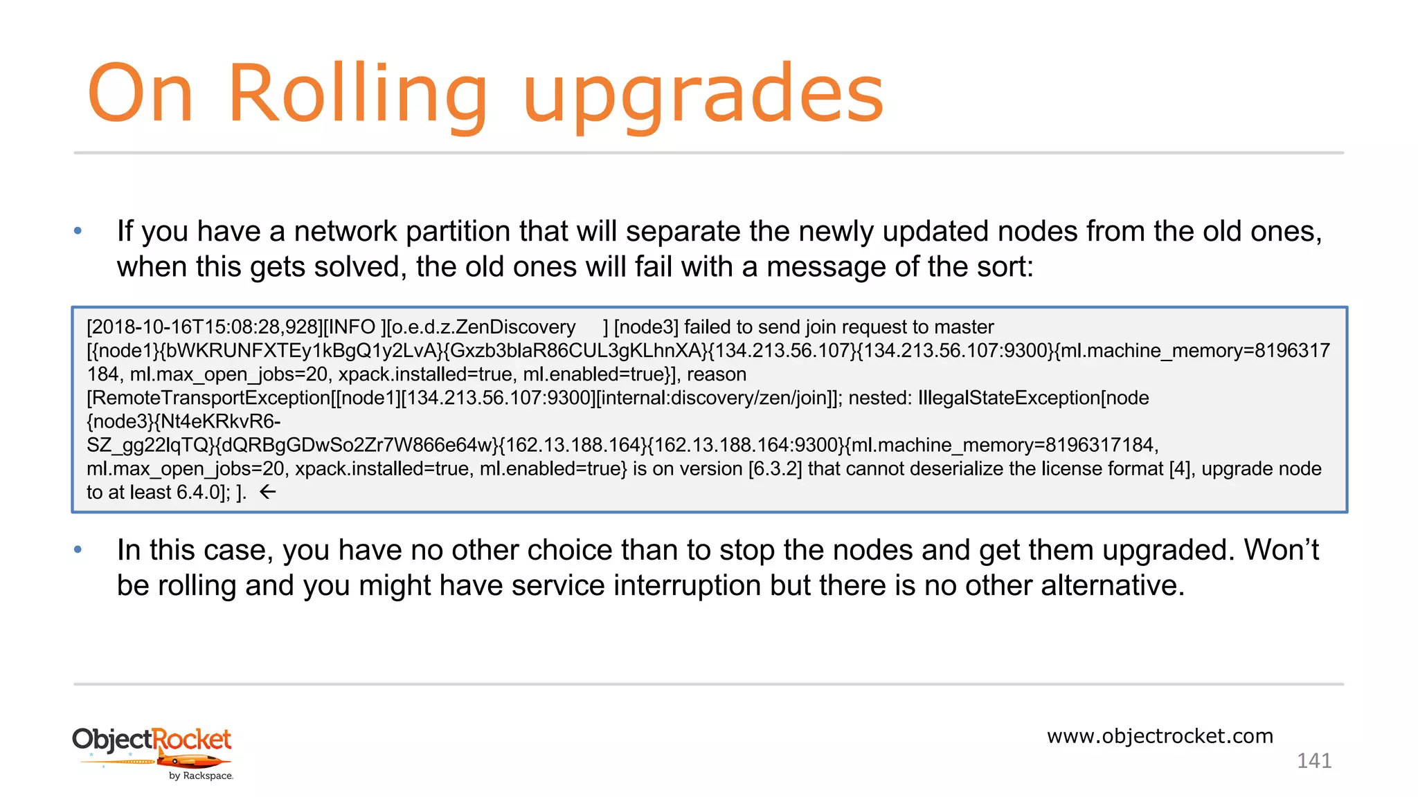 On Rolling upgrades
www.objectrocket.com
141
• If you have a network partition that will separate the newly updated nodes from the old ones,
when this gets solved, the old ones will fail with a message of the sort:
• In this case, you have no other choice than to stop the nodes and get them upgraded. Won’t
be rolling and you might have service interruption but there is no other alternative.
[2018-10-16T15:08:28,928][INFO ][o.e.d.z.ZenDiscovery ] [node3] failed to send join request to master
[{node1}{bWKRUNFXTEy1kBgQ1y2LvA}{Gxzb3blaR86CUL3gKLhnXA}{134.213.56.107}{134.213.56.107:9300}{ml.machine_memory=8196317
184, ml.max_open_jobs=20, xpack.installed=true, ml.enabled=true}], reason
[RemoteTransportException[[node1][134.213.56.107:9300][internal:discovery/zen/join]]; nested: IllegalStateException[node
{node3}{Nt4eKRkvR6-
SZ_gg22lqTQ}{dQRBgGDwSo2Zr7W866e64w}{162.13.188.164}{162.13.188.164:9300}{ml.machine_memory=8196317184,
ml.max_open_jobs=20, xpack.installed=true, ml.enabled=true} is on version [6.3.2] that cannot deserialize the license format [4], upgrade node
to at least 6.4.0]; ]. ß
 