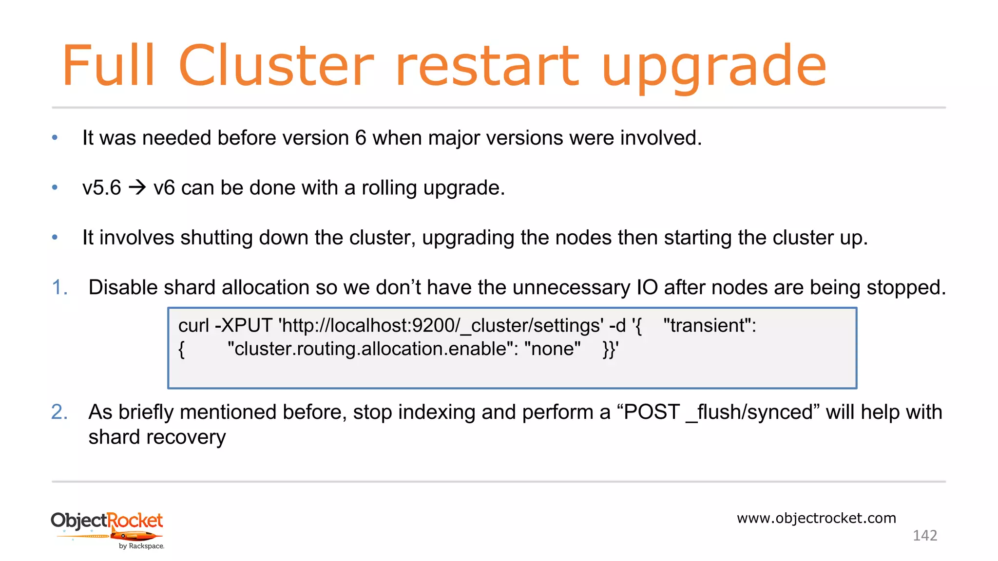Full Cluster restart upgrade
www.objectrocket.com
142
• It was needed before version 6 when major versions were involved.
• v5.6 à v6 can be done with a rolling upgrade.
• It involves shutting down the cluster, upgrading the nodes then starting the cluster up.
1. Disable shard allocation so we don’t have the unnecessary IO after nodes are being stopped.
2. As briefly mentioned before, stop indexing and perform a “POST _flush/synced” will help with
shard recovery
curl -XPUT 'http://localhost:9200/_cluster/settings' -d '{ "transient":
{ "cluster.routing.allocation.enable": "none" }}'
 