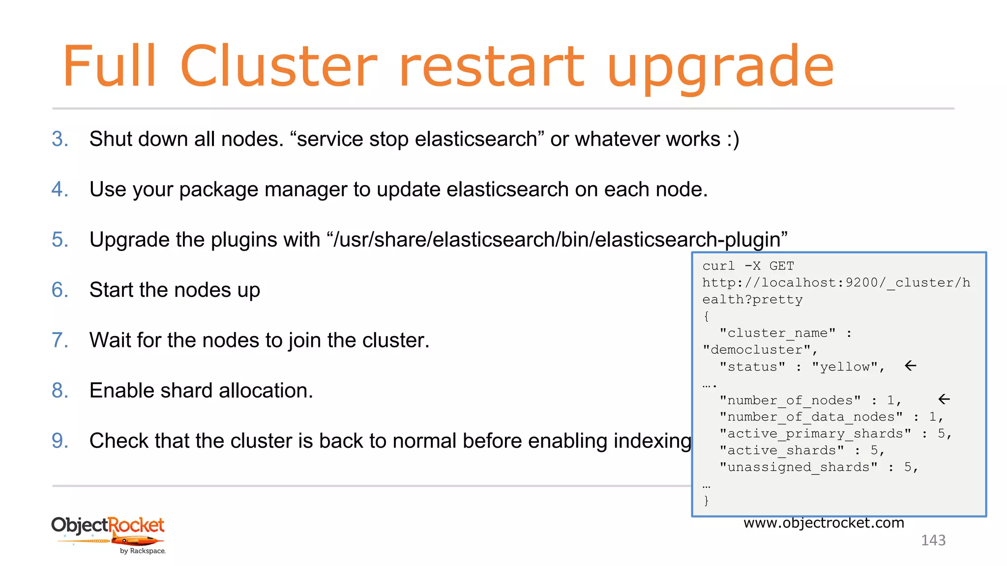 Full Cluster restart upgrade
www.objectrocket.com
143
3. Shut down all nodes. “service stop elasticsearch” or whatever works :)
4. Use your package manager to update elasticsearch on each node.
5. Upgrade the plugins with “/usr/share/elasticsearch/bin/elasticsearch-plugin”
6. Start the nodes up
7. Wait for the nodes to join the cluster.
8. Enable shard allocation.
9. Check that the cluster is back to normal before enabling indexing,
curl -X GET
http://localhost:9200/_cluster/h
ealth?pretty
{
"cluster_name" :
"democluster",
"status" : "yellow", ß
….
"number_of_nodes" : 1, ß
"number_of_data_nodes" : 1,
"active_primary_shards" : 5,
"active_shards" : 5,
"unassigned_shards" : 5,
…
}
 