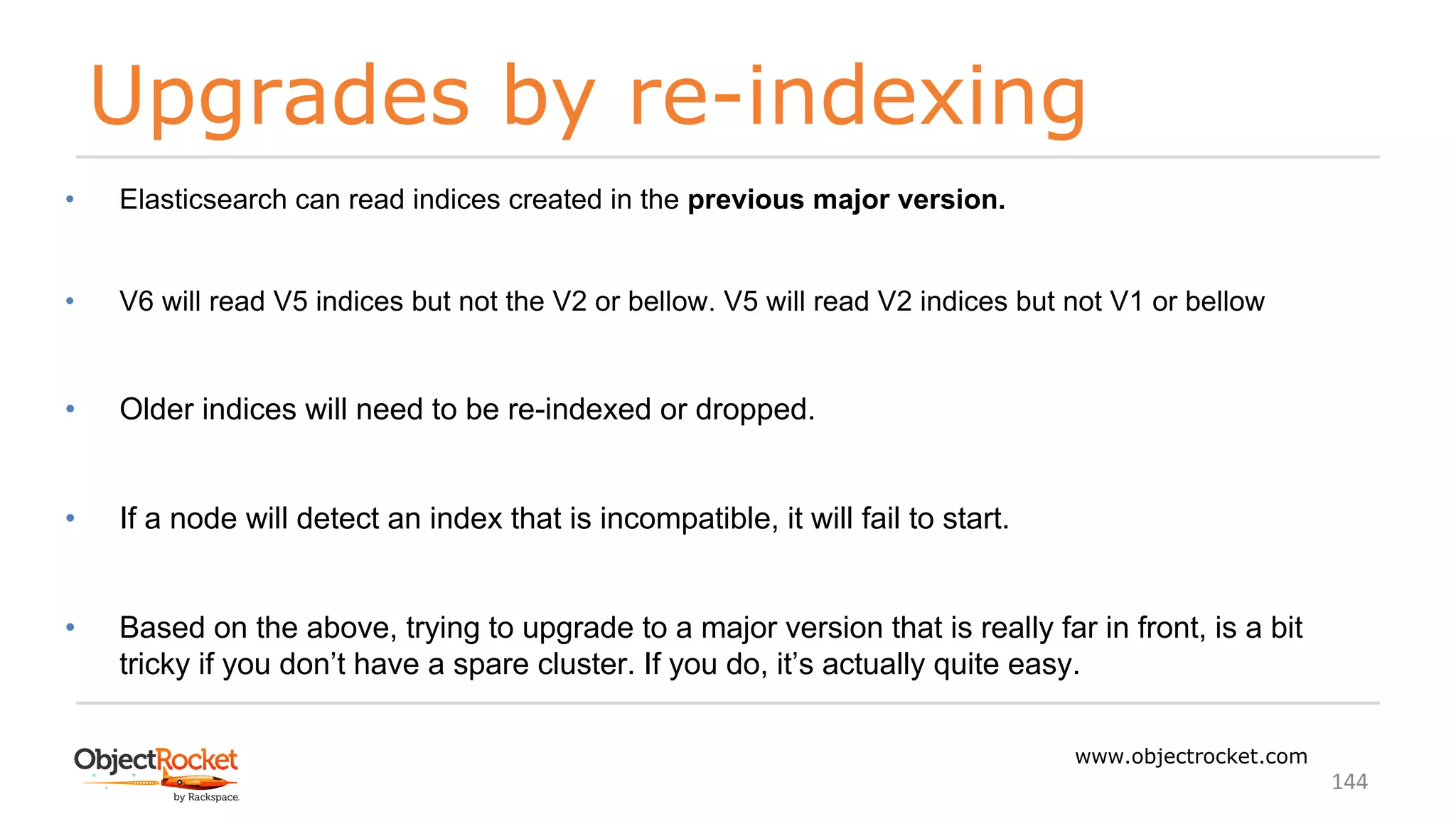 Upgrades by re-indexing
www.objectrocket.com
144
• Elasticsearch can read indices created in the previous major version.
• V6 will read V5 indices but not the V2 or bellow. V5 will read V2 indices but not V1 or bellow
• Older indices will need to be re-indexed or dropped.
• If a node will detect an index that is incompatible, it will fail to start.
• Based on the above, trying to upgrade to a major version that is really far in front, is a bit
tricky if you don’t have a spare cluster. If you do, it’s actually quite easy.
 