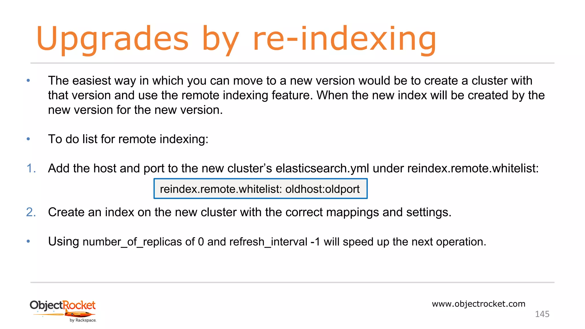 Upgrades by re-indexing
www.objectrocket.com
145
• The easiest way in which you can move to a new version would be to create a cluster with
that version and use the remote indexing feature. When the new index will be created by the
new version for the new version.
• To do list for remote indexing:
1. Add the host and port to the new cluster’s elasticsearch.yml under reindex.remote.whitelist:
2. Create an index on the new cluster with the correct mappings and settings.
• Using number_of_replicas of 0 and refresh_interval -1 will speed up the next operation.
reindex.remote.whitelist: oldhost:oldport
 
