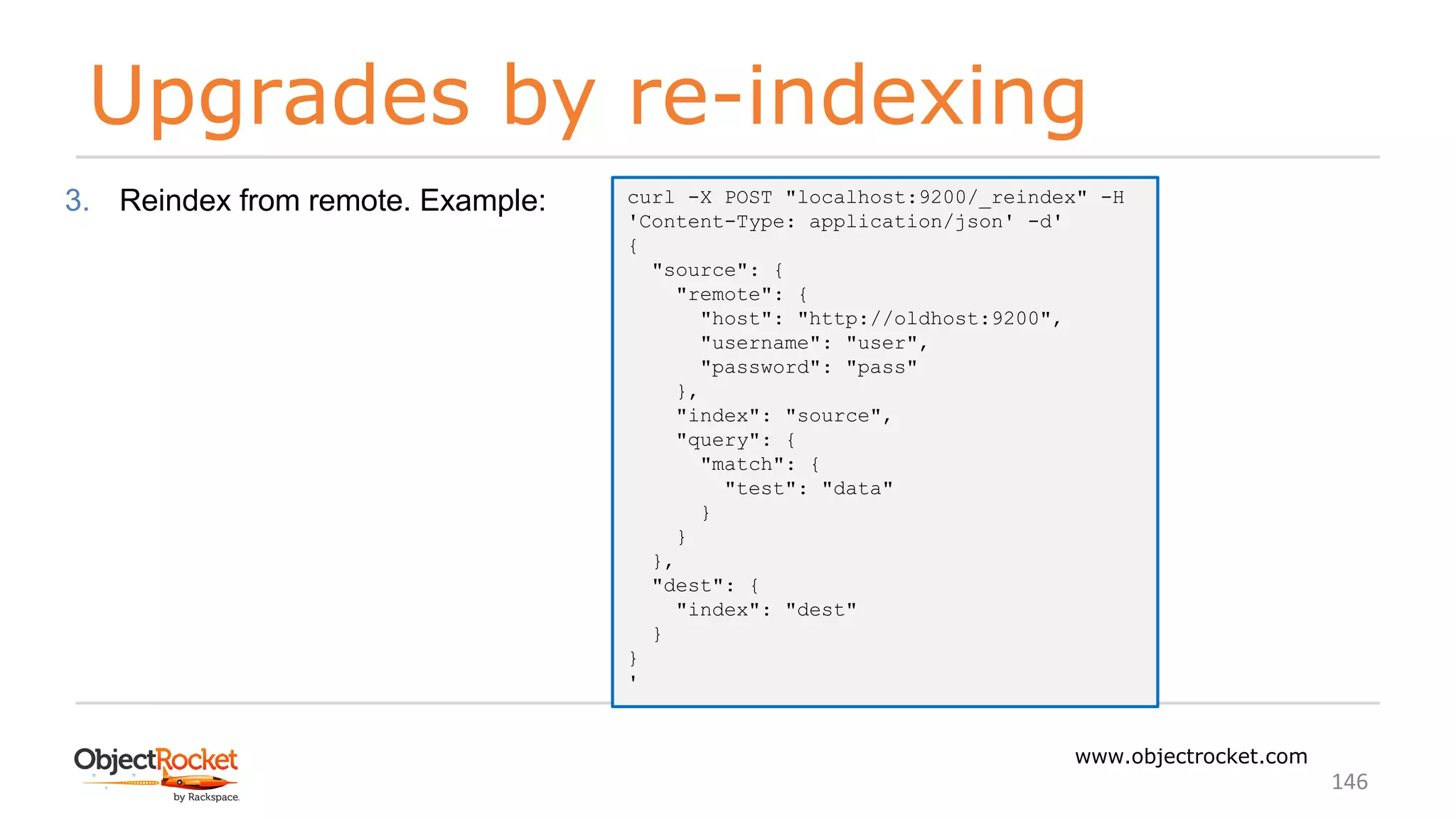 Upgrades by re-indexing
www.objectrocket.com
146
3. Reindex from remote. Example: curl -X POST "localhost:9200/_reindex" -H
'Content-Type: application/json' -d'
{
"source": {
"remote": {
"host": "http://oldhost:9200",
"username": "user",
"password": "pass"
},
"index": "source",
"query": {
"match": {
"test": "data"
}
}
},
"dest": {
"index": "dest"
}
}
'
 