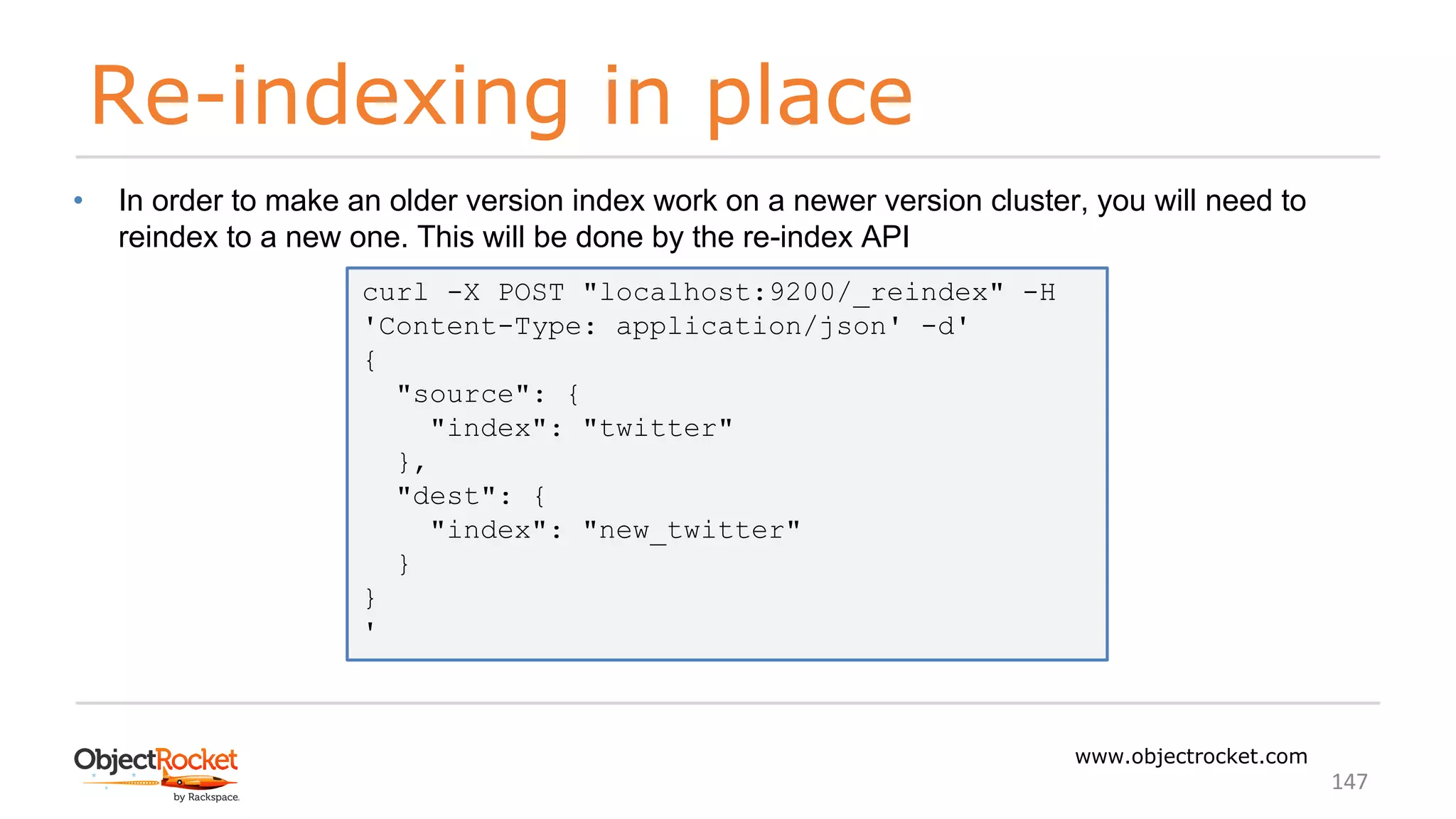 Re-indexing in place
www.objectrocket.com
147
• In order to make an older version index work on a newer version cluster, you will need to
reindex to a new one. This will be done by the re-index API
curl -X POST "localhost:9200/_reindex" -H
'Content-Type: application/json' -d'
{
"source": {
"index": "twitter"
},
"dest": {
"index": "new_twitter"
}
}
'
 