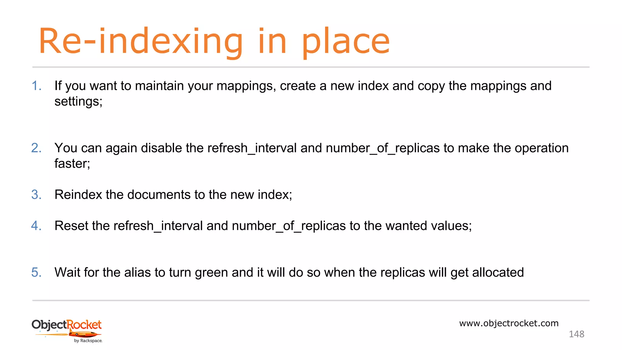 Re-indexing in place
www.objectrocket.com
148
1. If you want to maintain your mappings, create a new index and copy the mappings and
settings;
2. You can again disable the refresh_interval and number_of_replicas to make the operation
faster;
3. Reindex the documents to the new index;
4. Reset the refresh_interval and number_of_replicas to the wanted values;
5. Wait for the alias to turn green and it will do so when the replicas will get allocated
 