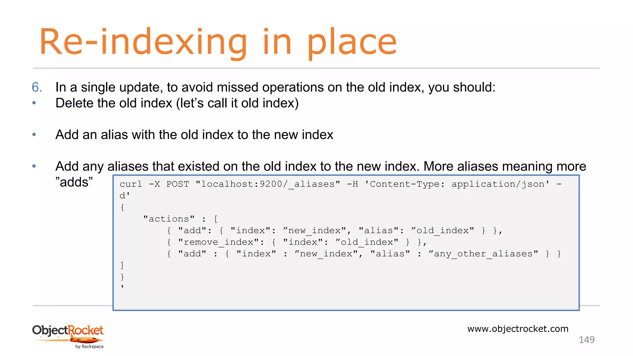 Re-indexing in place
www.objectrocket.com
149
6. In a single update, to avoid missed operations on the old index, you should:
• Delete the old index (let’s call it old index)
• Add an alias with the old index to the new index
• Add any aliases that existed on the old index to the new index. More aliases meaning more
”adds” curl -X POST "localhost:9200/_aliases" -H 'Content-Type: application/json' -
d'
{
"actions" : [
{ "add": { "index": ”new_index", "alias": ”old_index" } },
{ "remove_index": { "index": ”old_index" } },
{ "add" : { "index" : ”new_index", "alias" : ”any_other_aliases" } }
]
}
'
 