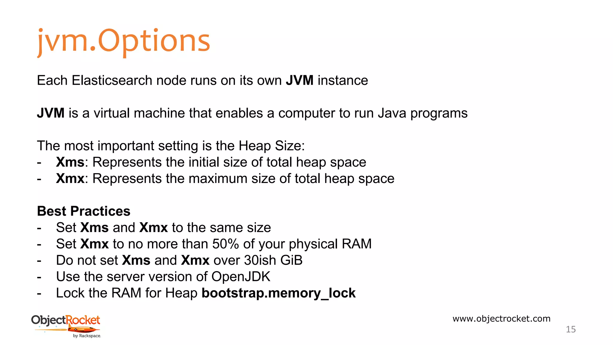 jvm.Options
www.objectrocket.com
15
Each Elasticsearch node runs on its own JVM instance
JVM is a virtual machine that enables a computer to run Java programs
The most important setting is the Heap Size:
- Xms: Represents the initial size of total heap space
- Xmx: Represents the maximum size of total heap space
Best Practices
- Set Xms and Xmx to the same size
- Set Xmx to no more than 50% of your physical RAM
- Do not set Xms and Xmx over 30ish GiB
- Use the server version of OpenJDK
- Lock the RAM for Heap bootstrap.memory_lock
 