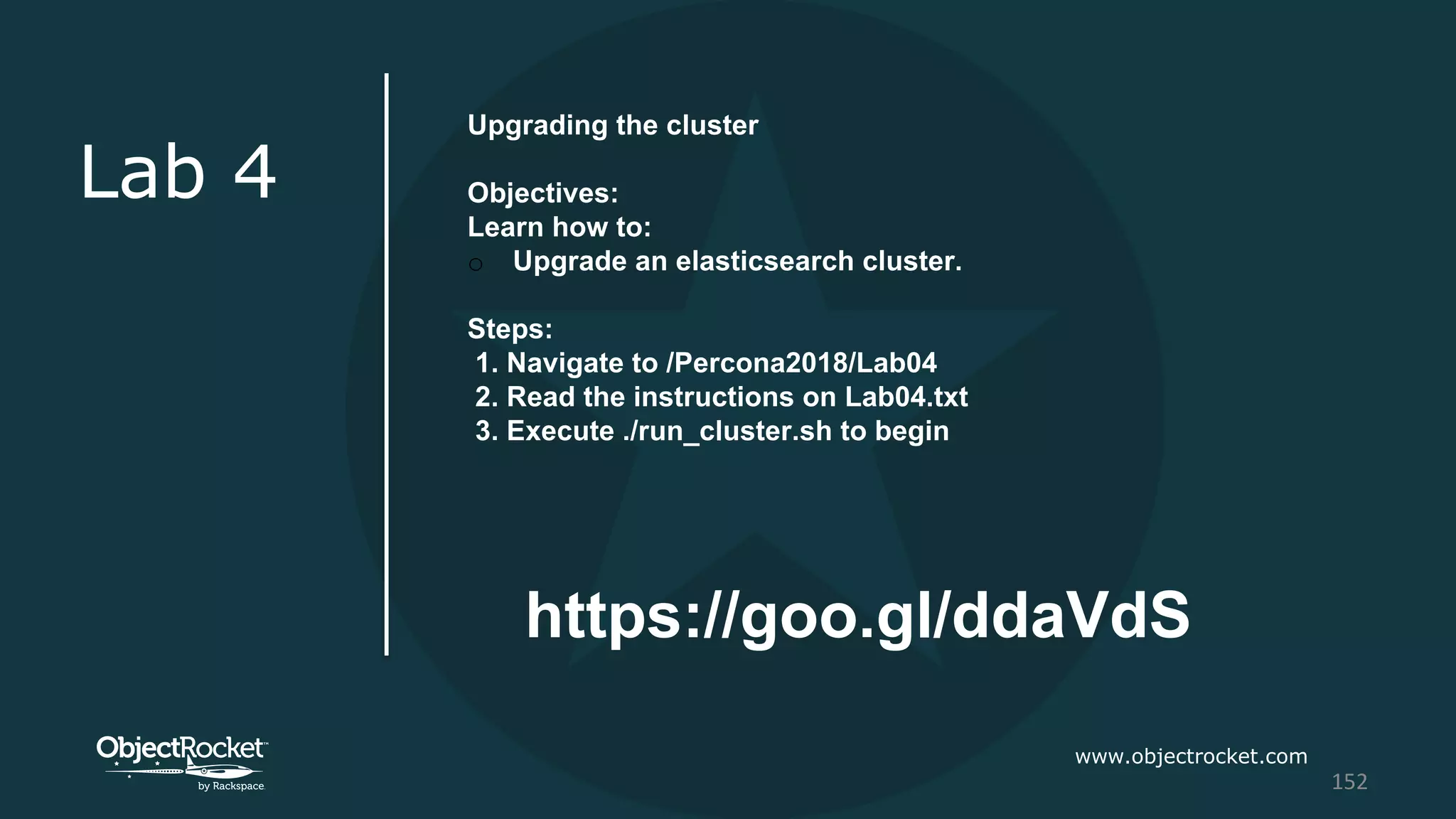 www.objectrocket.com
152
Lab 4
Upgrading the cluster
Objectives:
Learn how to:
o Upgrade an elasticsearch cluster.
Steps:
1. Navigate to /Percona2018/Lab04
2. Read the instructions on Lab04.txt
3. Execute ./run_cluster.sh to begin
https://goo.gl/ddaVdS
 