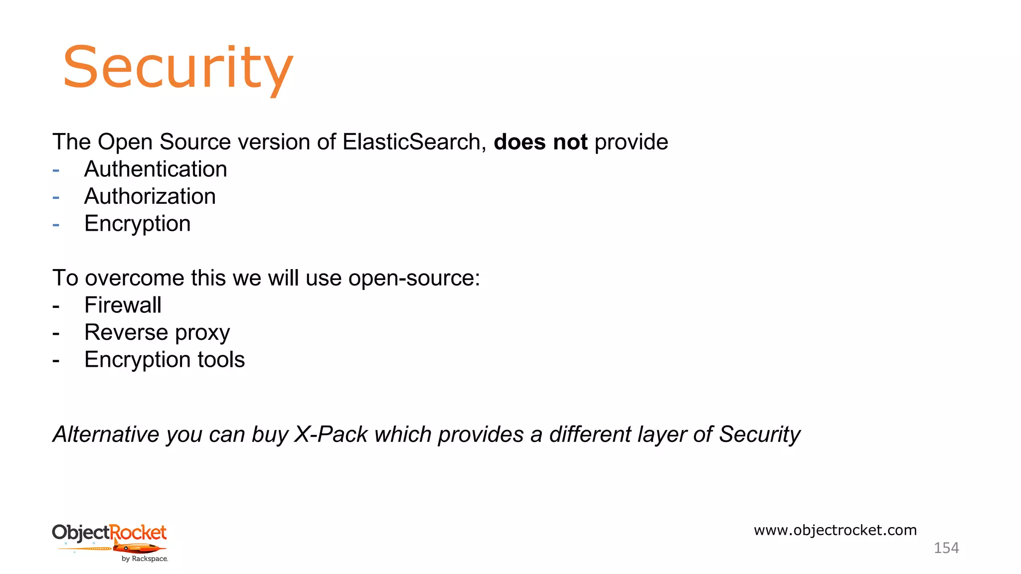 Security
www.objectrocket.com
154
The Open Source version of ElasticSearch, does not provide
- Authentication
- Authorization
- Encryption
To overcome this we will use open-source:
- Firewall
- Reverse proxy
- Encryption tools
Alternative you can buy X-Pack which provides a different layer of Security
 