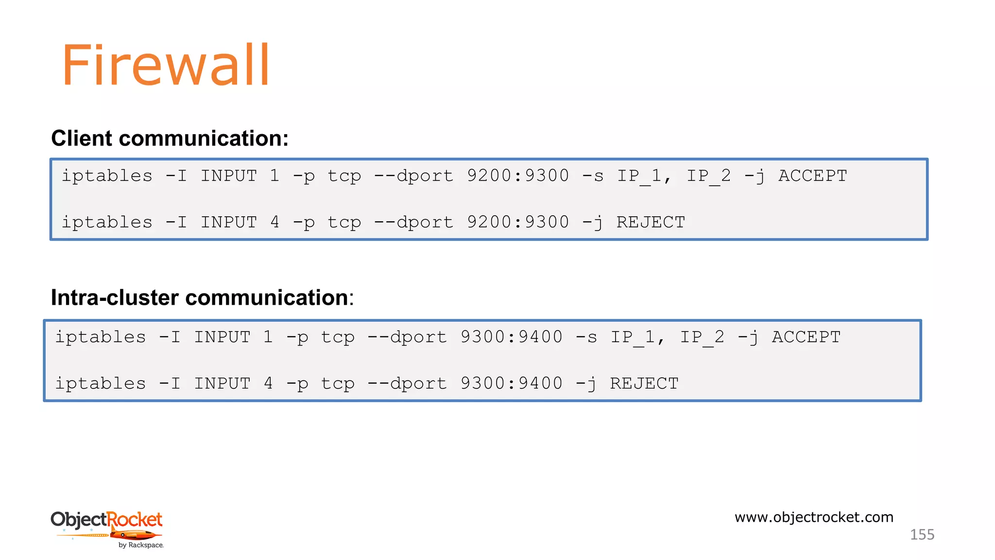 Firewall
www.objectrocket.com
155
Client communication:
Intra-cluster communication:
iptables -I INPUT 1 -p tcp --dport 9200:9300 -s IP_1, IP_2 -j ACCEPT
iptables -I INPUT 4 -p tcp --dport 9200:9300 -j REJECT
iptables -I INPUT 1 -p tcp --dport 9300:9400 -s IP_1, IP_2 -j ACCEPT
iptables -I INPUT 4 -p tcp --dport 9300:9400 -j REJECT
 