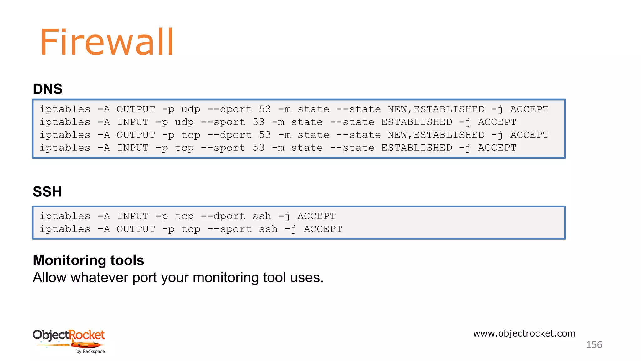 Firewall
www.objectrocket.com
156
DNS
SSH
Monitoring tools
Allow whatever port your monitoring tool uses.
iptables -A OUTPUT -p udp --dport 53 -m state --state NEW,ESTABLISHED -j ACCEPT
iptables -A INPUT -p udp --sport 53 -m state --state ESTABLISHED -j ACCEPT
iptables -A OUTPUT -p tcp --dport 53 -m state --state NEW,ESTABLISHED -j ACCEPT
iptables -A INPUT -p tcp --sport 53 -m state --state ESTABLISHED -j ACCEPT
iptables -A INPUT -p tcp --dport ssh -j ACCEPT
iptables -A OUTPUT -p tcp --sport ssh -j ACCEPT
 
