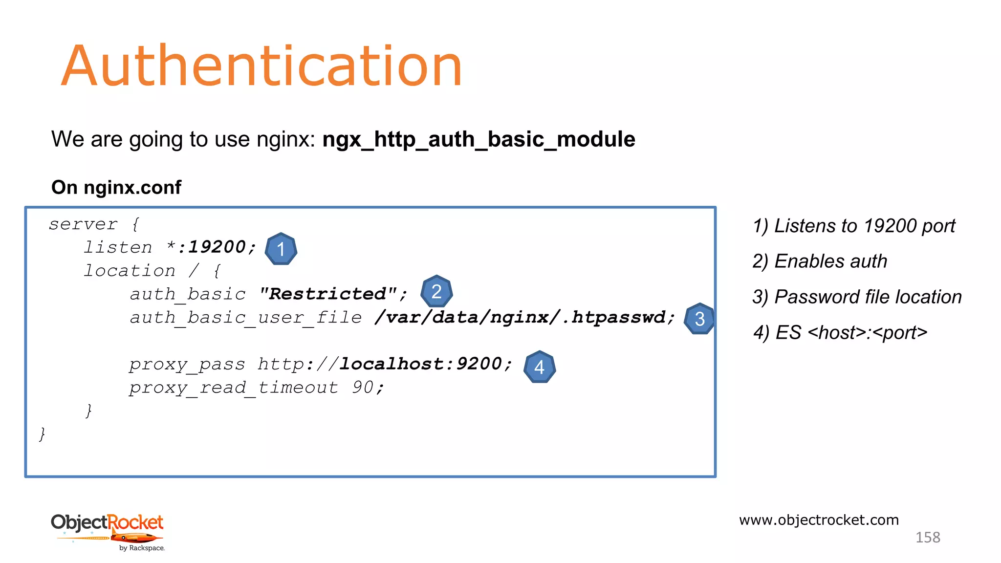 Authentication
www.objectrocket.com
158
We are going to use nginx: ngx_http_auth_basic_module
On nginx.conf
1
2
3
4
1) Listens to 19200 port
2) Enables auth
3) Password file location
4) ES <host>:<port>
server {
listen *:19200;
location / {
auth_basic "Restricted";
auth_basic_user_file /var/data/nginx/.htpasswd;
proxy_pass http://localhost:9200;
proxy_read_timeout 90;
}
}
 