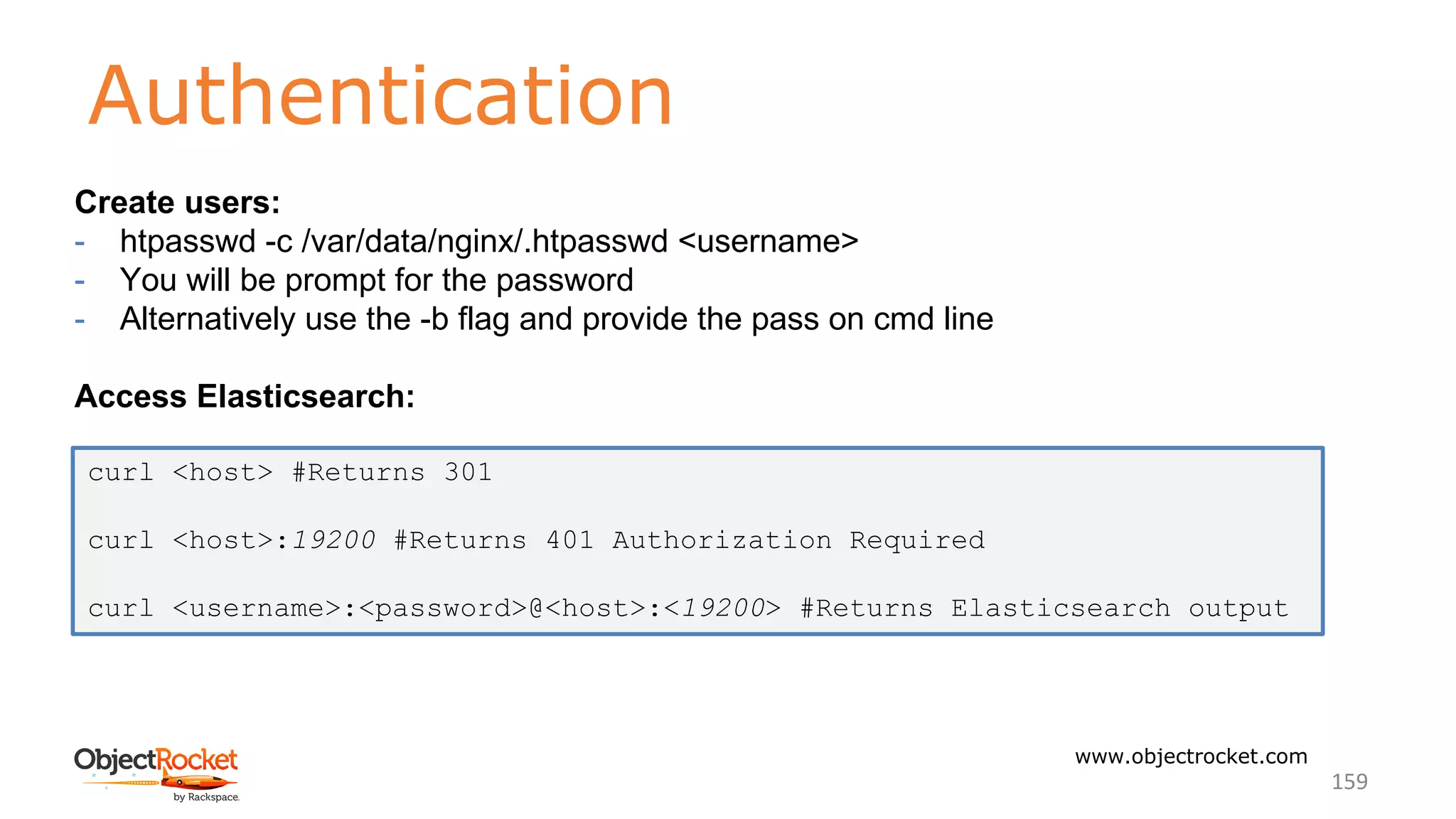 Authentication
www.objectrocket.com
159
Create users:
- htpasswd -c /var/data/nginx/.htpasswd <username>
- You will be prompt for the password
- Alternatively use the -b flag and provide the pass on cmd line
Access Elasticsearch:
curl <host> #Returns 301
curl <host>:19200 #Returns 401 Authorization Required
curl <username>:<password>@<host>:<19200> #Returns Elasticsearch output
 