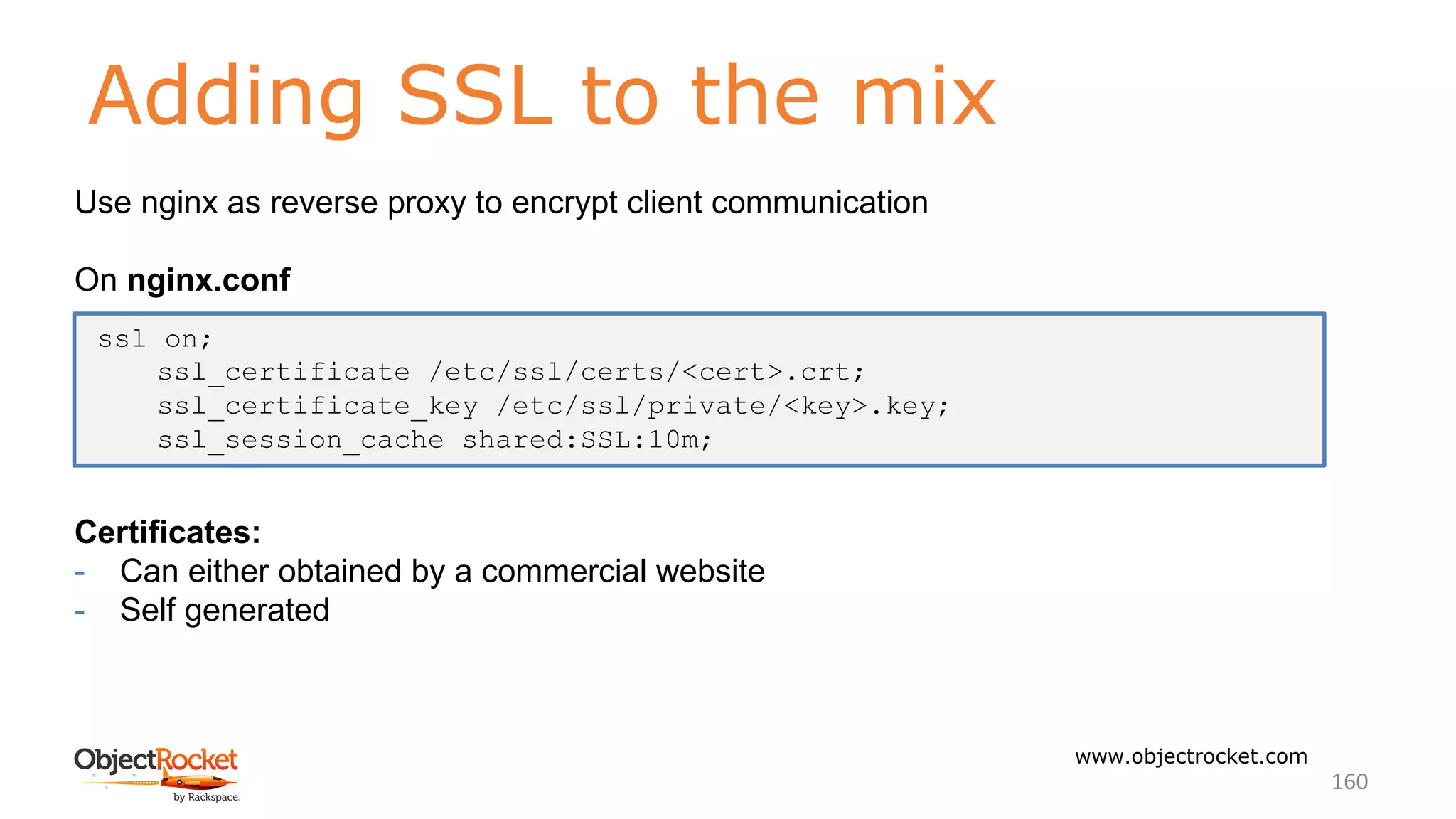 Adding SSL to the mix
www.objectrocket.com
160
Use nginx as reverse proxy to encrypt client communication
On nginx.conf
Certificates:
- Can either obtained by a commercial website
- Self generated
ssl on;
ssl_certificate /etc/ssl/certs/<cert>.crt;
ssl_certificate_key /etc/ssl/private/<key>.key;
ssl_session_cache shared:SSL:10m;
 