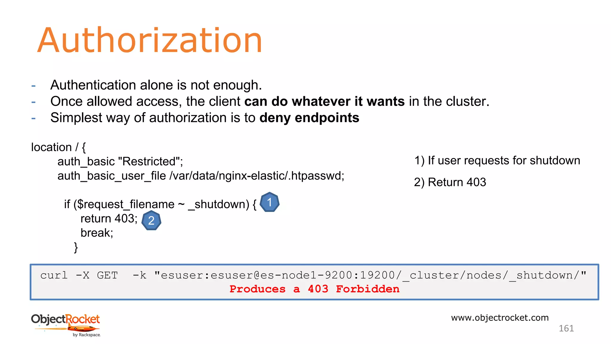 Authorization
www.objectrocket.com
161
- Authentication alone is not enough.
- Once allowed access, the client can do whatever it wants in the cluster.
- Simplest way of authorization is to deny endpoints
location / {
auth_basic "Restricted";
auth_basic_user_file /var/data/nginx-elastic/.htpasswd;
if ($request_filename ~ _shutdown) {
return 403;
break;
}
1
2
1) If user requests for shutdown
2) Return 403
curl -X GET -k "esuser:esuser@es-node1-9200:19200/_cluster/nodes/_shutdown/"
Produces a 403 Forbidden
 