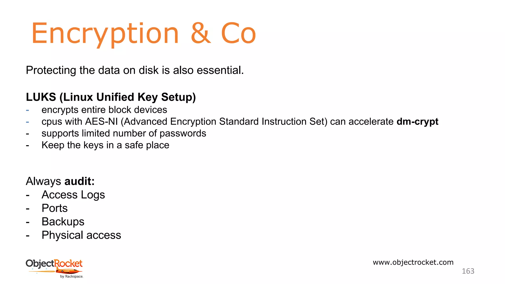 Encryption & Co
www.objectrocket.com
163
Protecting the data on disk is also essential.
LUKS (Linux Unified Key Setup)
- encrypts entire block devices
- cpus with AES-NI (Advanced Encryption Standard Instruction Set) can accelerate dm-crypt
- supports limited number of passwords
- Keep the keys in a safe place
Always audit:
- Access Logs
- Ports
- Backups
- Physical access
 