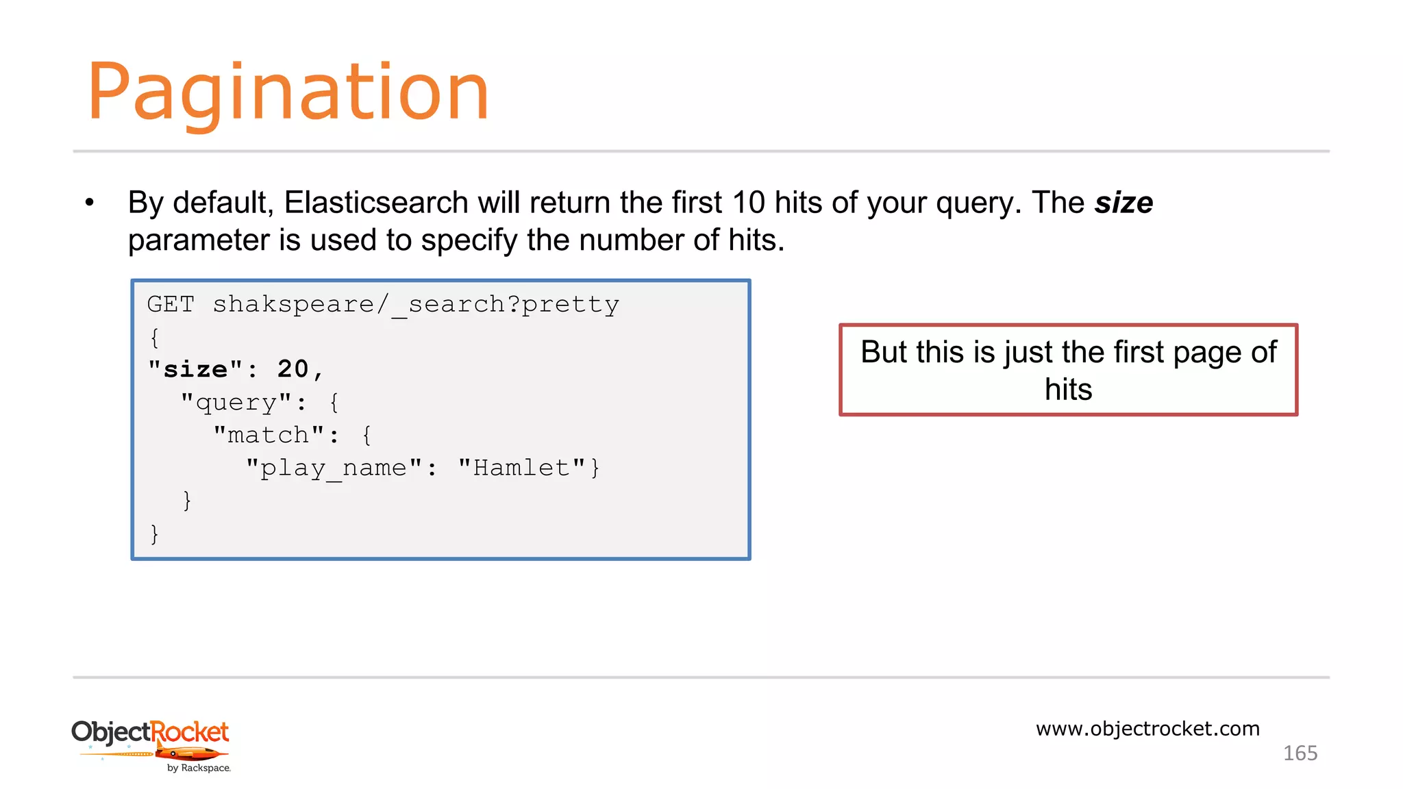 Pagination
www.objectrocket.com
165
• By default, Elasticsearch will return the first 10 hits of your query. The size
parameter is used to specify the number of hits.
GET shakspeare/_search?pretty
{
"size": 20,
"query": {
"match": {
"play_name": "Hamlet"}
}
}
But this is just the first page of
hits
 