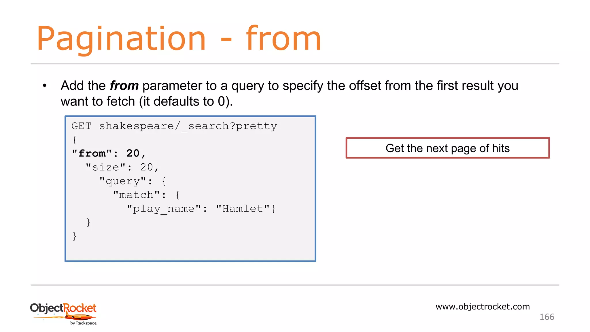 Pagination - from
www.objectrocket.com
166
• Add the from parameter to a query to specify the offset from the first result you
want to fetch (it defaults to 0).
GET shakespeare/_search?pretty
{
"from": 20,
"size": 20,
"query": {
"match": {
"play_name": "Hamlet"}
}
}
Get the next page of hits
 