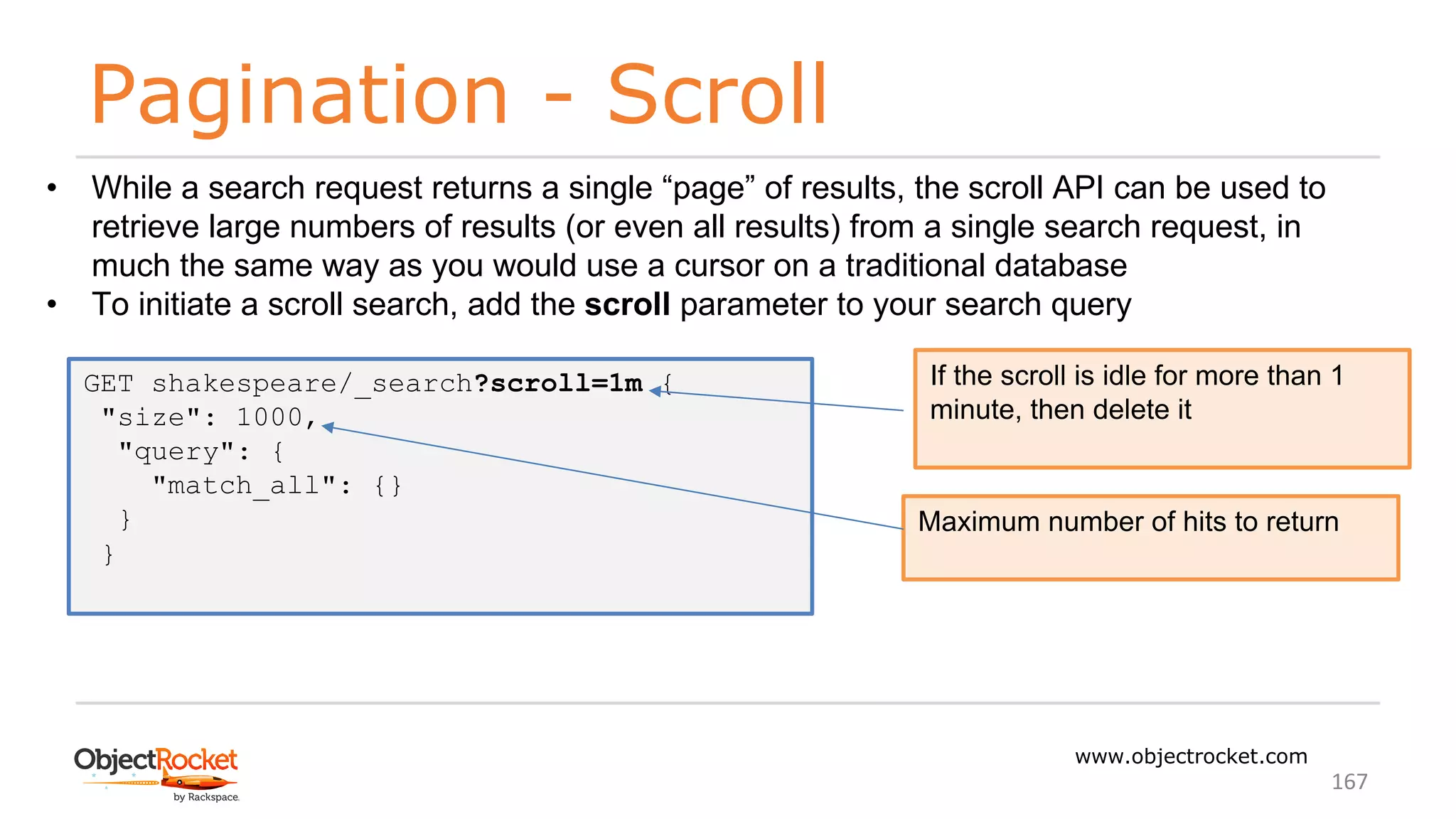 Pagination - Scroll
www.objectrocket.com
167
• While a search request returns a single “page” of results, the scroll API can be used to
retrieve large numbers of results (or even all results) from a single search request, in
much the same way as you would use a cursor on a traditional database
• To initiate a scroll search, add the scroll parameter to your search query
GET shakespeare/_search?scroll=1m {
"size": 1000,
"query": {
"match_all": {}
}
}
If the scroll is idle for more than 1
minute, then delete it
Maximum number of hits to return
 