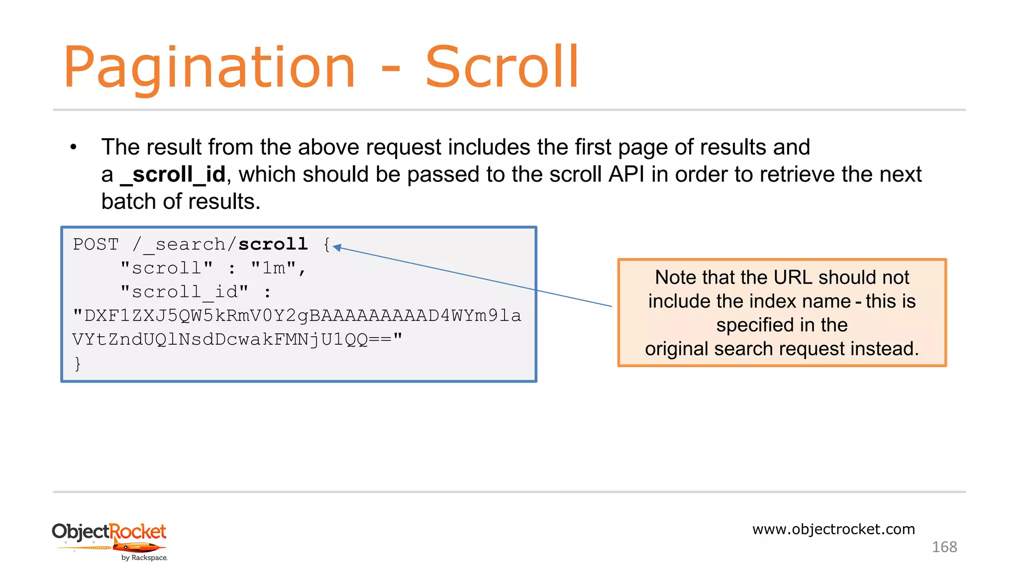 Pagination - Scroll
www.objectrocket.com
168
• The result from the above request includes the first page of results and
a _scroll_id, which should be passed to the scroll API in order to retrieve the next
batch of results.
POST /_search/scroll {
"scroll" : "1m",
"scroll_id" :
"DXF1ZXJ5QW5kRmV0Y2gBAAAAAAAAAD4WYm9la
VYtZndUQlNsdDcwakFMNjU1QQ=="
}
Note that the URL should not
include the index name - this is
specified in the
original search request instead.
 
