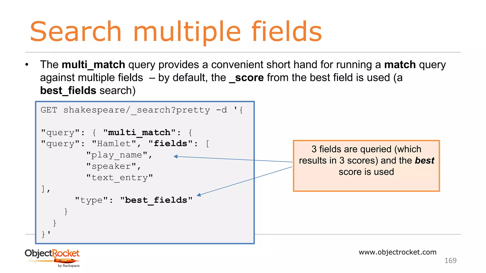 Search multiple fields
www.objectrocket.com
169
• The multi_match query provides a convenient short hand for running a match query
against multiple fields ‒ by default, the _score from the best field is used (a
best_fields search)
GET shakespeare/_search?pretty -d '{
"query": { "multi_match": {
"query": "Hamlet", "fields": [
"play_name",
"speaker",
"text_entry"
],
"type": "best_fields"
}
}
}'
3 fields are queried (which
results in 3 scores) and the best
score is used
 