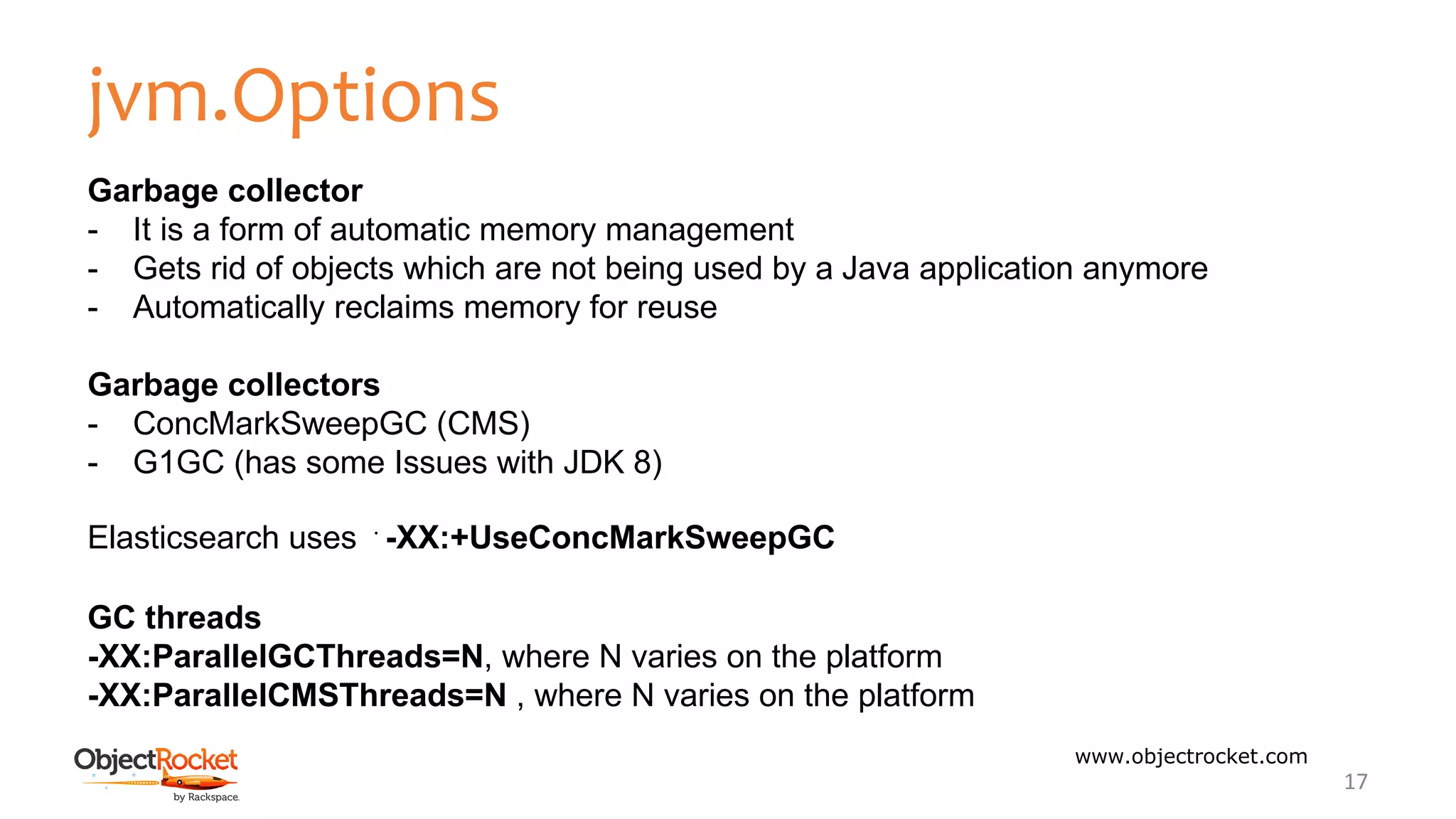 jvm.Options
www.objectrocket.com
17
Garbage collector
- It is a form of automatic memory management
- Gets rid of objects which are not being used by a Java application anymore
- Automatically reclaims memory for reuse
Garbage collectors
- ConcMarkSweepGC (CMS)
- G1GC (has some Issues with JDK 8)
Elasticsearch uses ﻿-XX:+UseConcMarkSweepGC
GC threads
-XX:ParallelGCThreads=N, where N varies on the platform
-XX:ParallelCMSThreads=N , where N varies on the platform
 