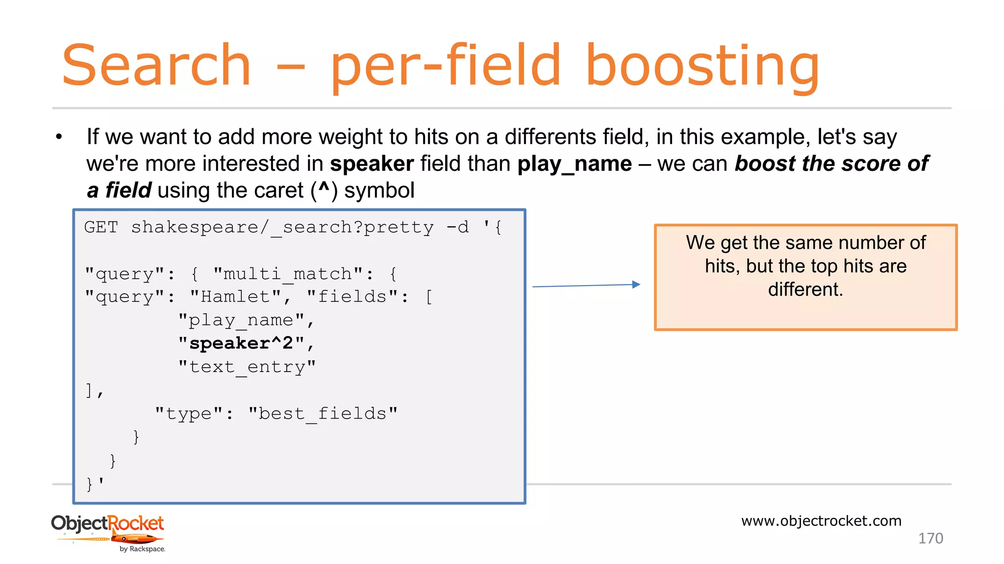 Search – per-field boosting
www.objectrocket.com
170
• If we want to add more weight to hits on a differents field, in this example, let's say
we're more interested in speaker field than play_name – we can boost the score of
a field using the caret (^) symbol
GET shakespeare/_search?pretty -d '{
"query": { "multi_match": {
"query": "Hamlet", "fields": [
"play_name",
"speaker^2",
"text_entry"
],
"type": "best_fields"
}
}
}'
We get the same number of
hits, but the top hits are
different.
 