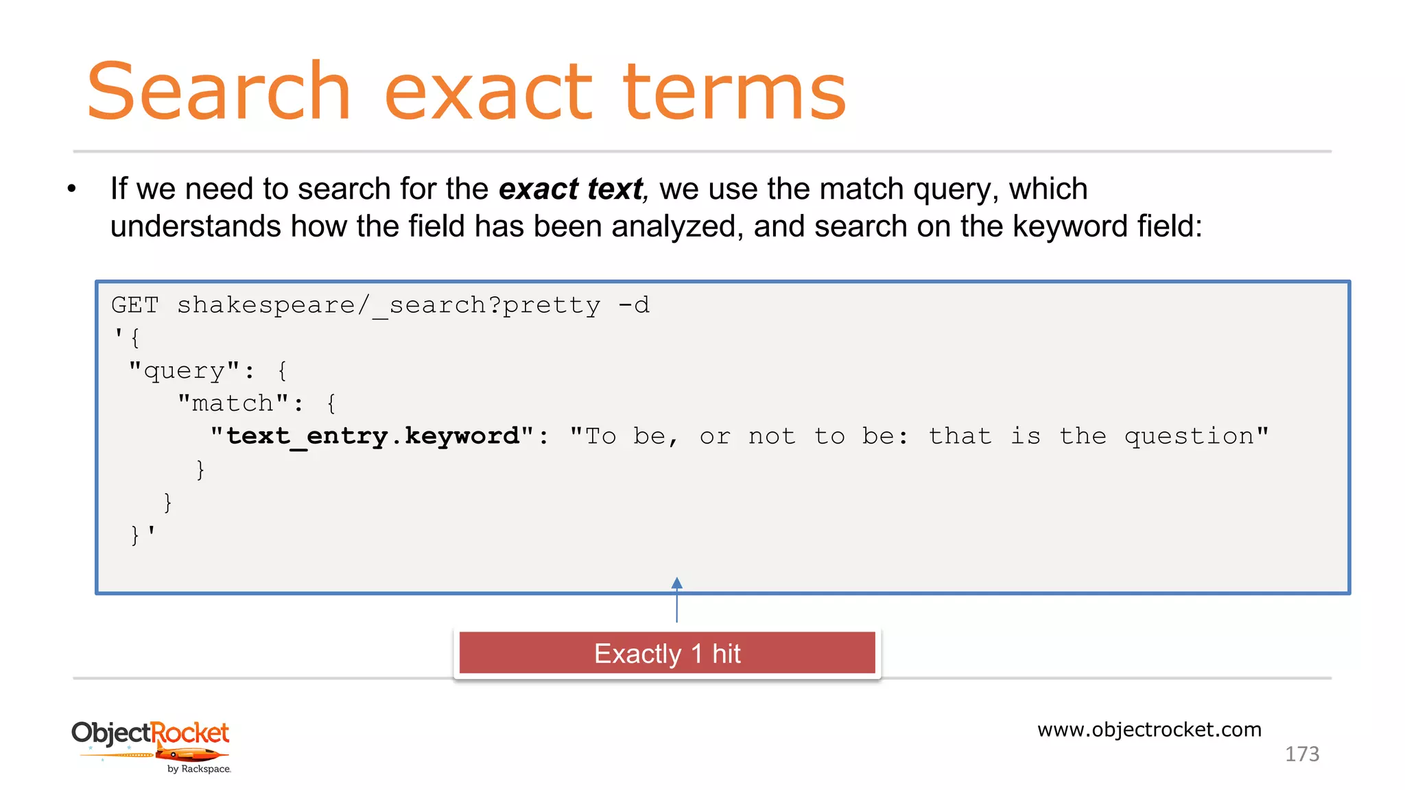 Search exact terms
www.objectrocket.com
173
• If we need to search for the exact text, we use the match query, which
understands how the field has been analyzed, and search on the keyword field:
GET shakespeare/_search?pretty -d
'{
"query": {
"match": {
"text_entry.keyword": "To be, or not to be: that is the question"
}
}
}'
Exactly 1 hit
 