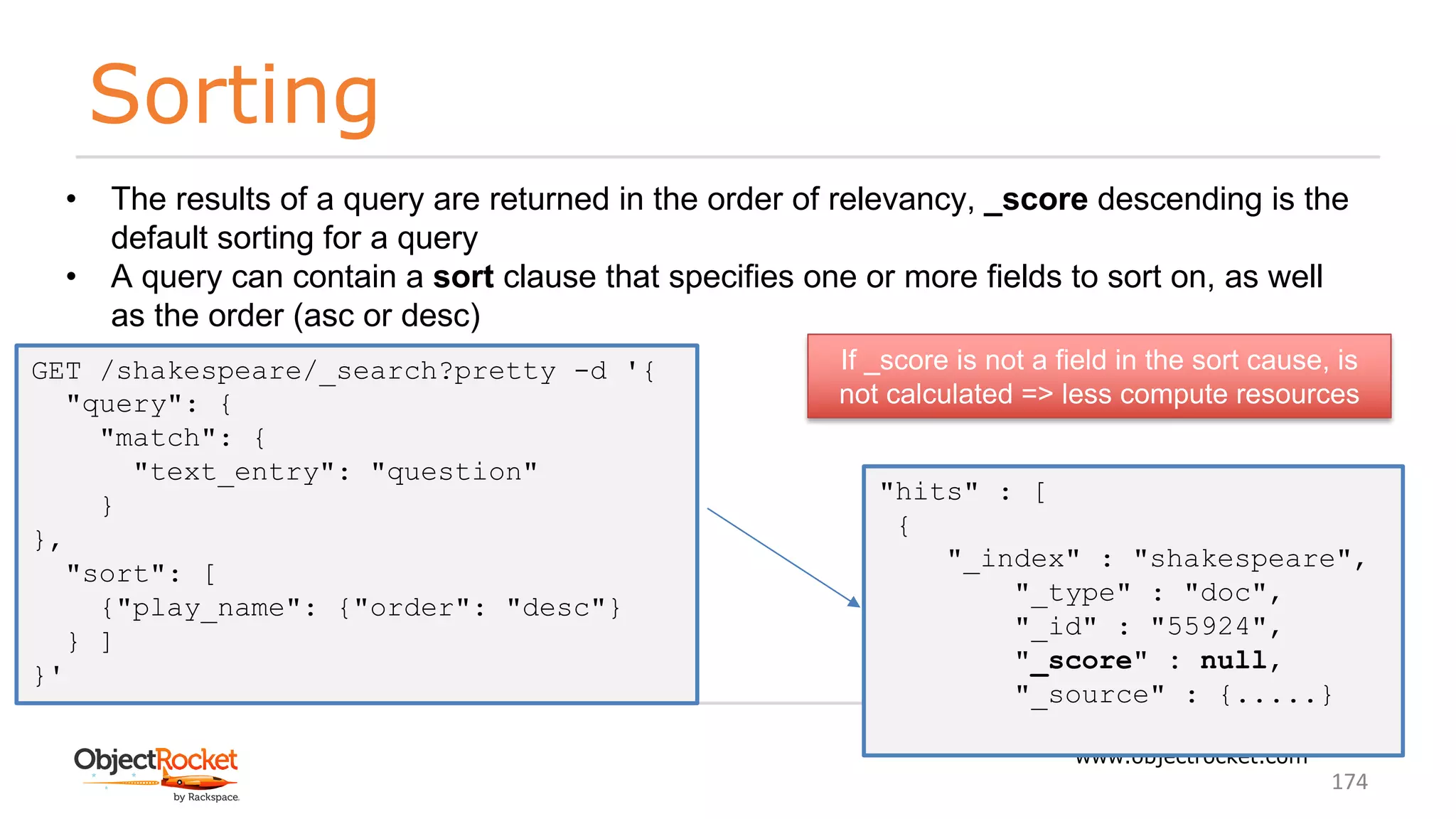 Sorting
www.objectrocket.com
174
• The results of a query are returned in the order of relevancy, _score descending is the
default sorting for a query
• A query can contain a sort clause that specifies one or more fields to sort on, as well
as the order (asc or desc)
GET /shakespeare/_search?pretty -d '{
"query": {
"match": {
"text_entry": "question"
}
},
"sort": [
{"play_name": {"order": "desc"}
} ]
}'
"hits" : [
{
"_index" : "shakespeare",
"_type" : "doc",
"_id" : "55924",
"_score" : null,
"_source" : {.....}
If _score is not a field in the sort cause, is
not calculated => less compute resources
 